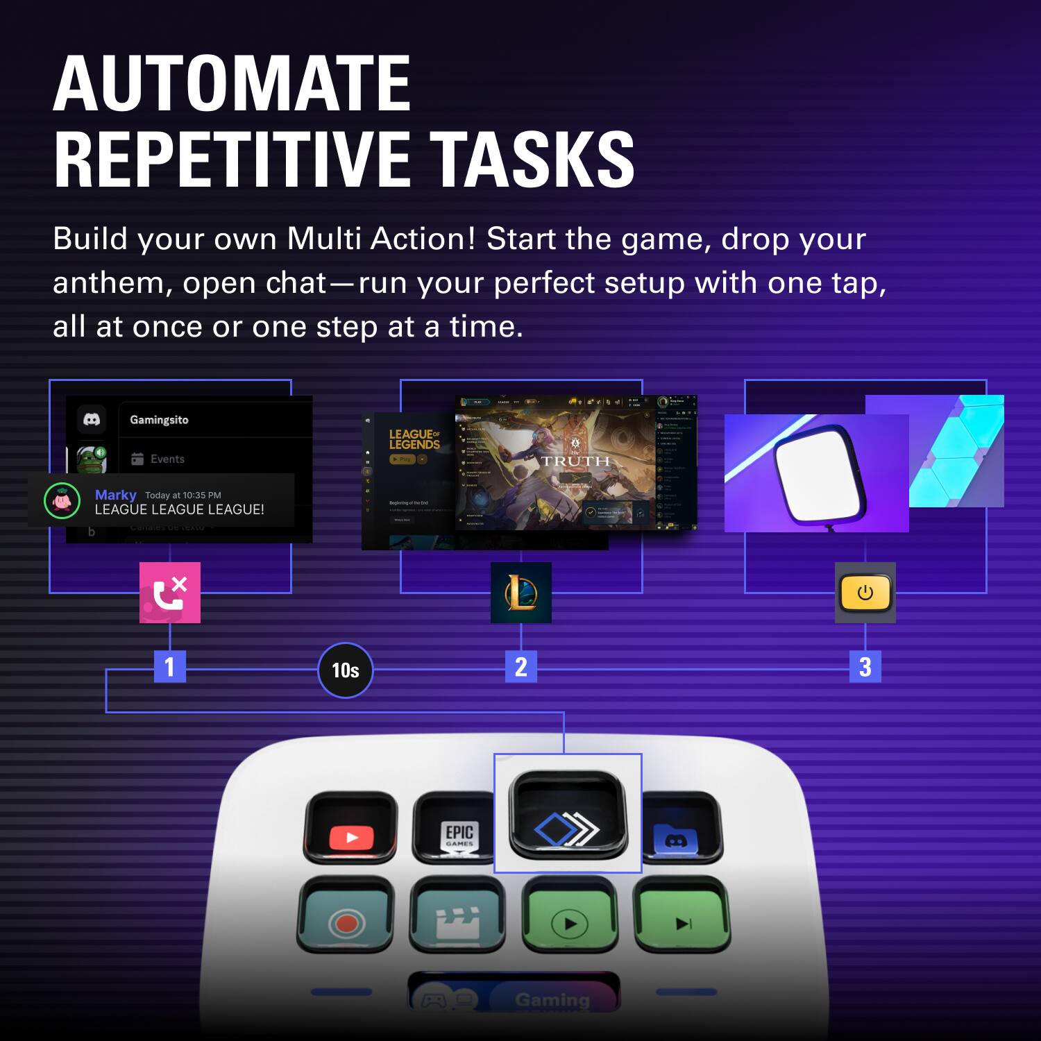 AUTOMATE REPETITIVE TASKS

Build your own Multi Action! Start the game, drop your anthem, open chat—run your perfect setup with one tap, all at once or one step at a time.

Gaming sito Events

LEAGUE OF LEGENDS - TRUTH

Marky Today at 10:35 PM

LEAGUE LEAGUE LEAGUE!

- I b d I x G 1 10s 2 3 EPIC I Gaming