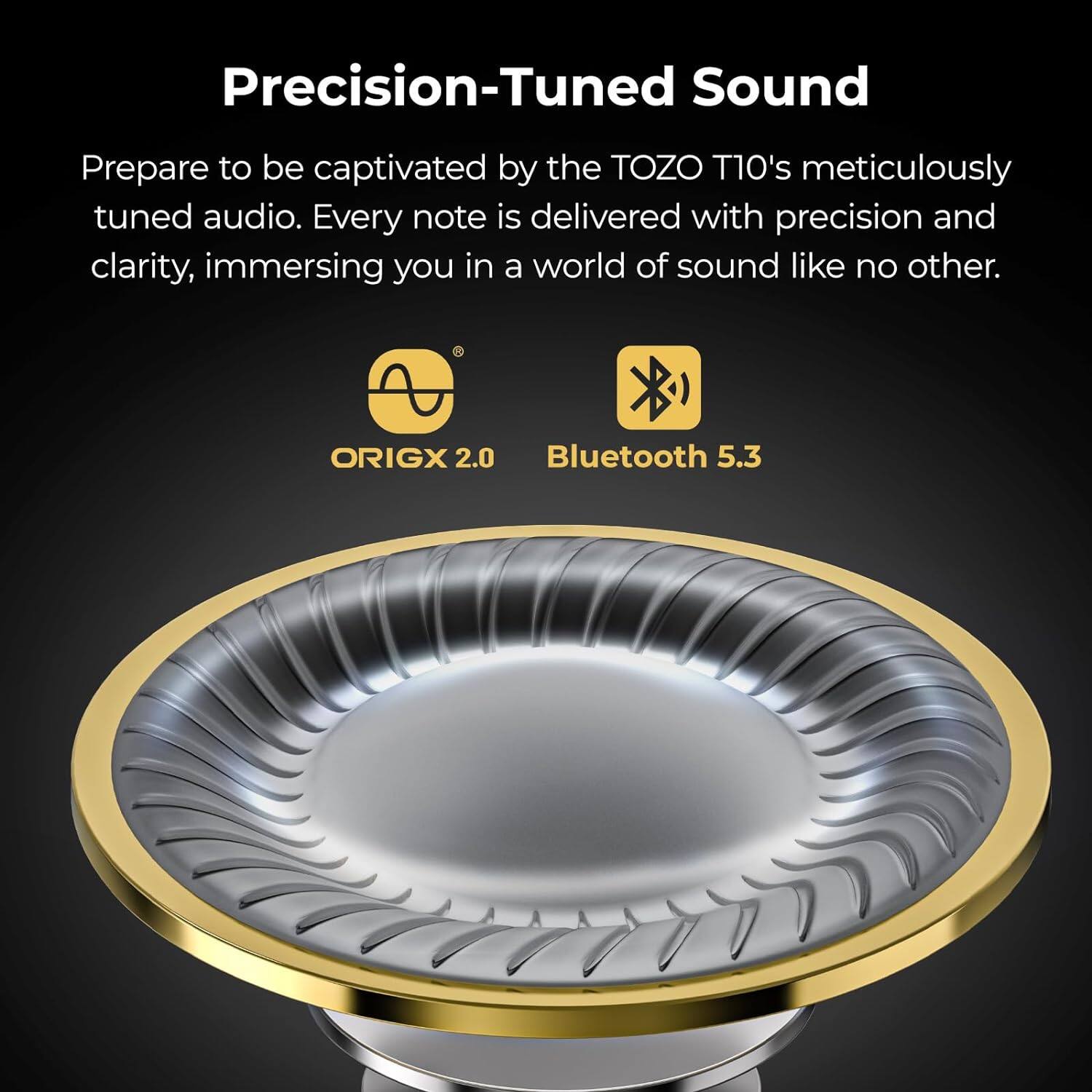 Precision-Tuned Sound
Prepare to be captivated by the TOZO T10's meticulously tuned audio. Every note is delivered with precision and clarity, immersing you in a world of sound like no other.

ORIGX 2.0
Bluetooth 5.3