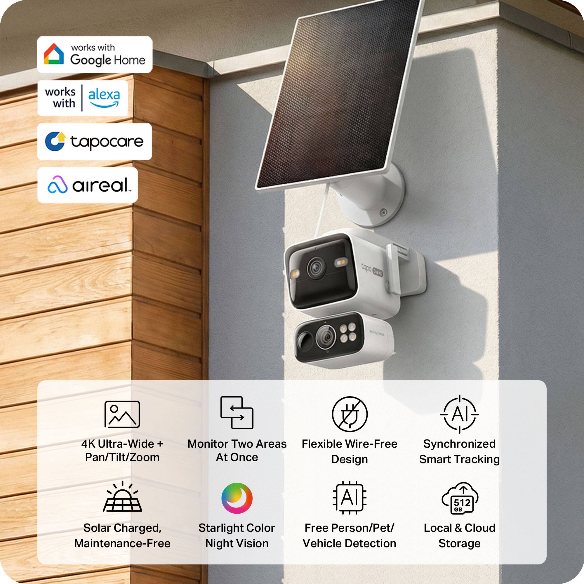 - Works with Google Home
- Works with Alexa
- Tapocare
- Aireal

- 4K Ultra-Wide + Monitor Two Areas Flexible Wire-Free Synchronized Pan/Tilt/Zoom At Once Design Smart Tracking
- AI
- 512 GB
- Solar Charged, Starlight Color Maintenance-Free Night Vision
- Free Person/Pet/ Vehicle Detection
- Local & Cloud Storage