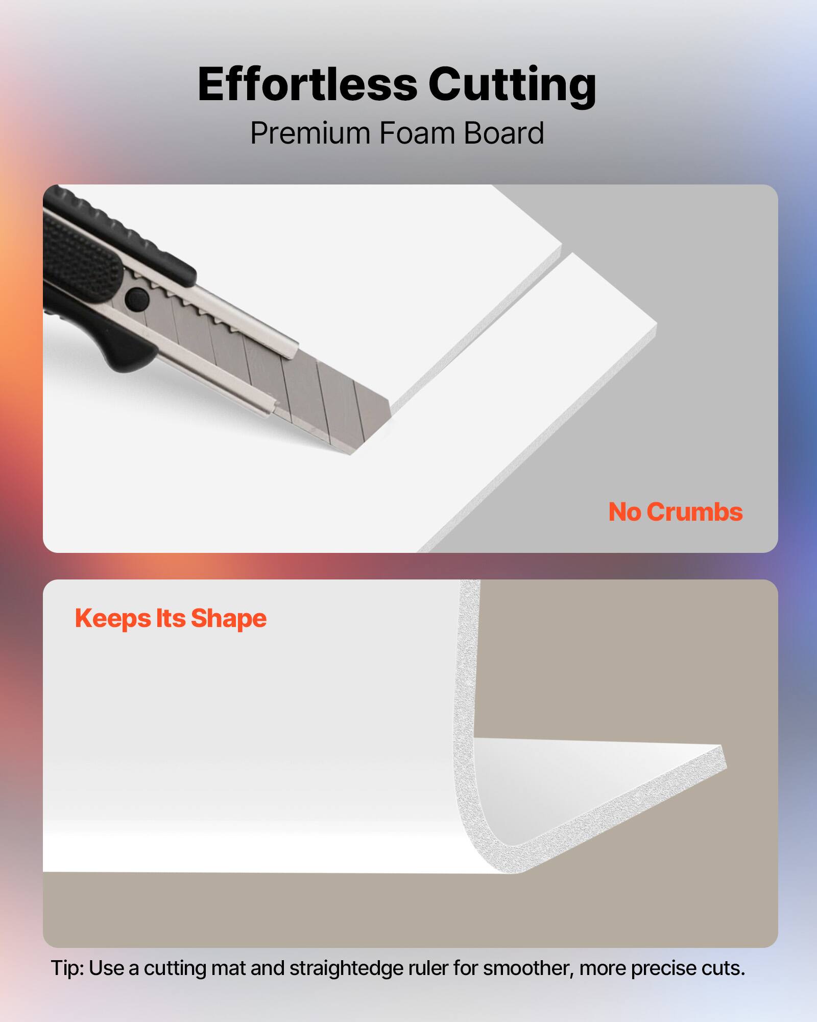 Effortless Cutting  
Premium Foam Board  

No Crumbs  
Keeps Its Shape  

Tip: Use a cutting mat and straightedge ruler for smoother, more precise cuts.