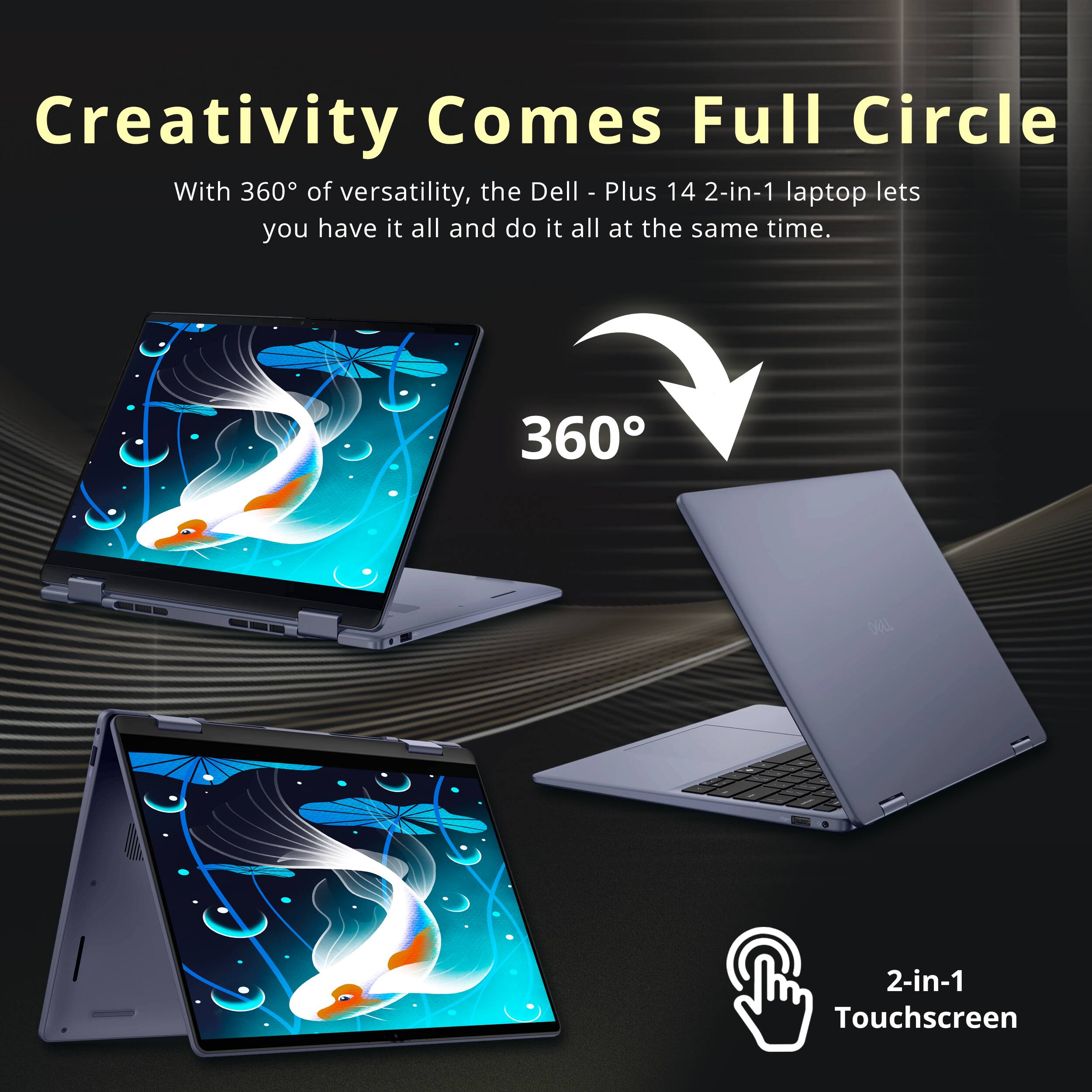 Creativity Comes Full Circle

With 360° of versatility, the Dell Plus 14 2-in-1 laptop lets you have it all and do it all at the same time.

360°

2-in-1 Touchscreen