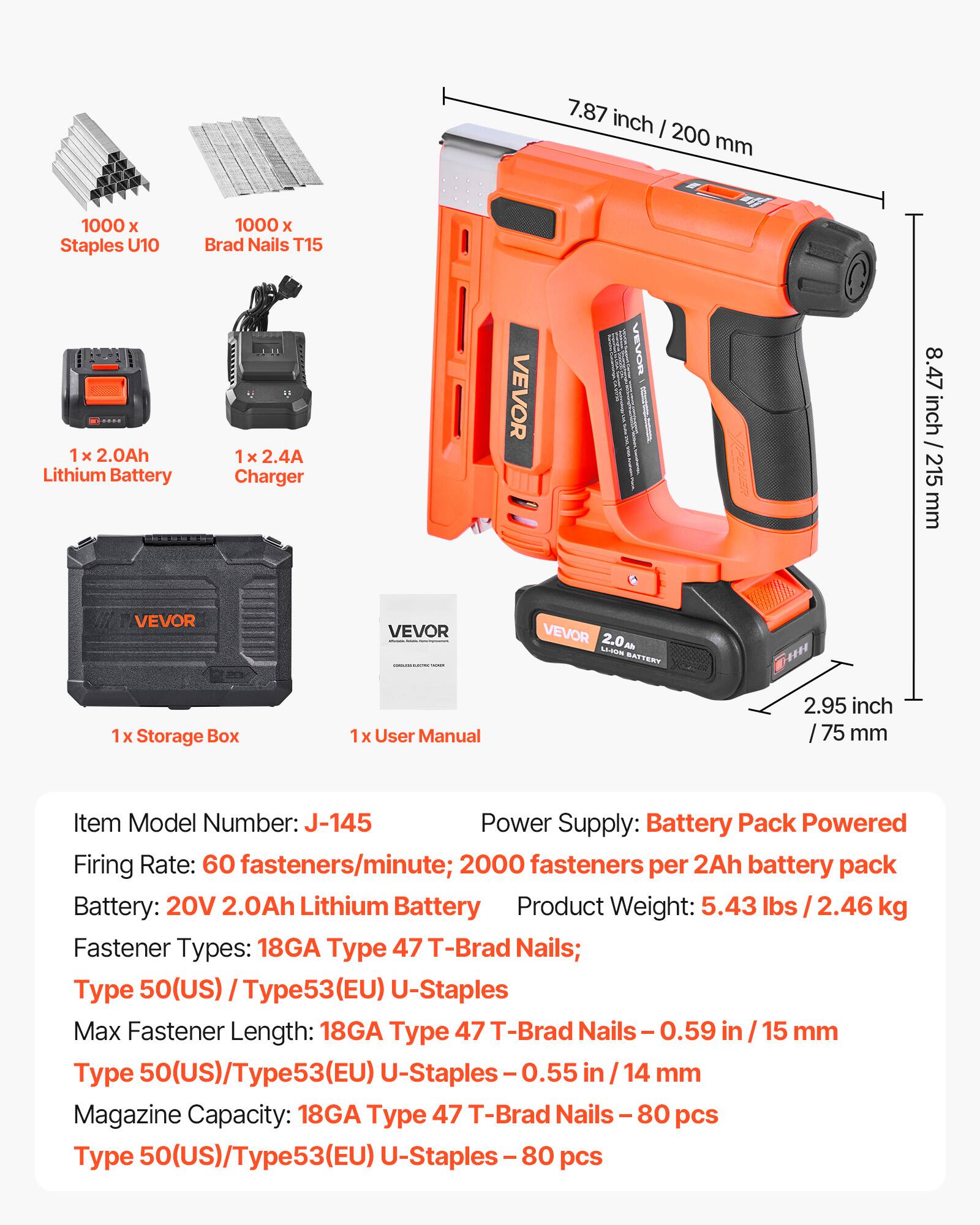 7.87 inch / 200 mm  
8.47 inch / 215 mm  
2.95 inch / 75 mm  

1000 x Staples U10  
1000 x Brad Nails T15  

1 x 2.0Ah Lithium Battery  
1 x 2.4A Charger  

VEVOR  
VEVOR  
VEVOR  

1 x Storage Box  
1 x User Manual  

Item Model Number: J-145  
Power Supply: Battery Pack Powered  
Firing Rate: 60 fasteners/minute; 2000 fasteners per 2Ah battery pack  
Battery: 20V 2.0Ah Lithium Battery  
Product Weight: 5.43 lbs / 2.46 kg  

Fastener Types: 18GA Type 47 T-Brad Nails; Type 50(US) Type53(EU) U-Staples  
Max Fastener Length: 18GA Type 47 T-Brad Nails - 0.59 in / 15 mm  
Type 50(US)/Type53(EU) U-St