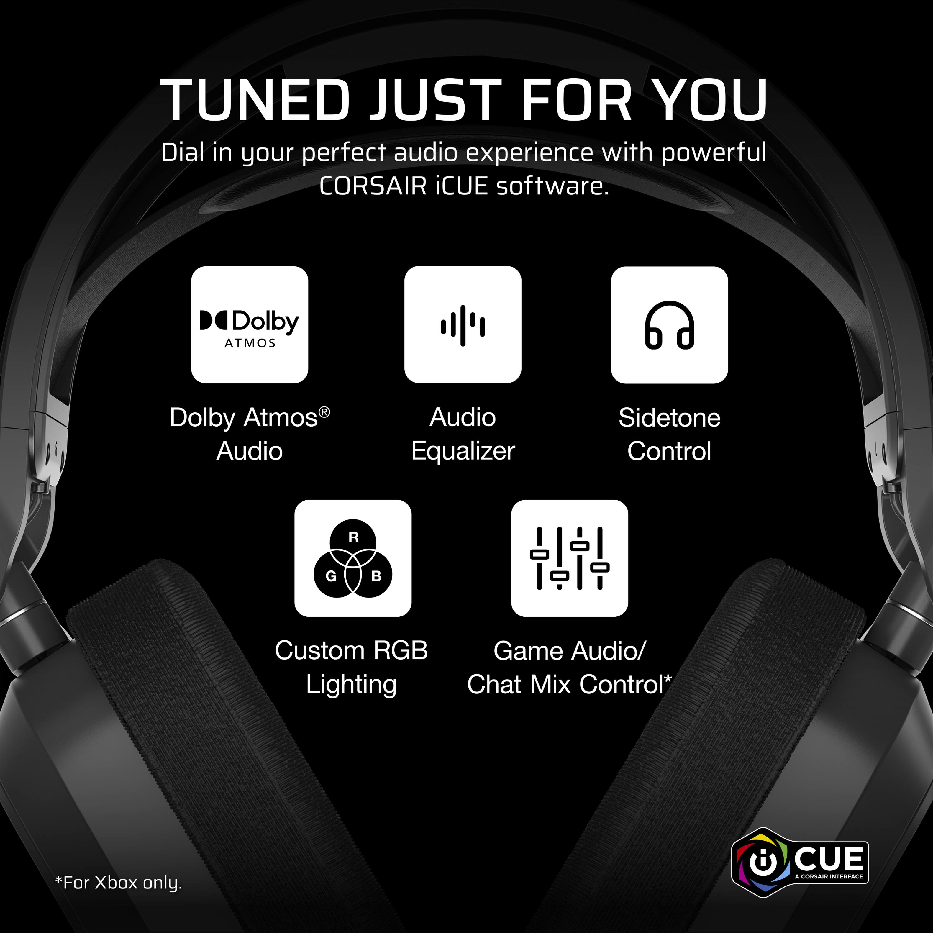 TUNED JUST FOR YOU  
Dial in your perfect audio experience with powerful CORSAIR iCUE software.  

- Dolby Atmos® Audio  
- Audio Equalizer  
- Sidetone Control  
- Custom RGB Lighting  
- Game Audio/ Chat Mix Control*  

*For Xbox only.  

CUE  
A CORSAIR INTERFACE