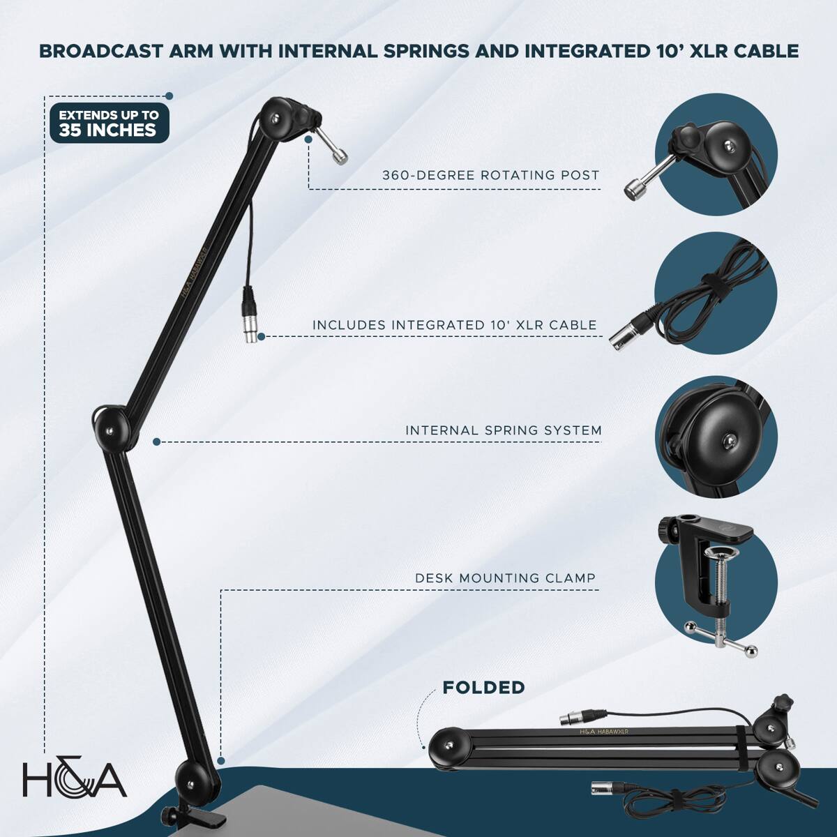 BROADCAST ARM WITH INTERNAL SPRINGS AND INTEGRATED 10' XLR CABLE

- EXTENDS UP TO 35 INCHES
- 360-DEGREE ROTATING POST
- INCLUDES INTEGRATED 10' XLR CABLE
- INTERNAL SPRING SYSTEM
- DESK MOUNTING CLAMP
- FOLDED

H&A