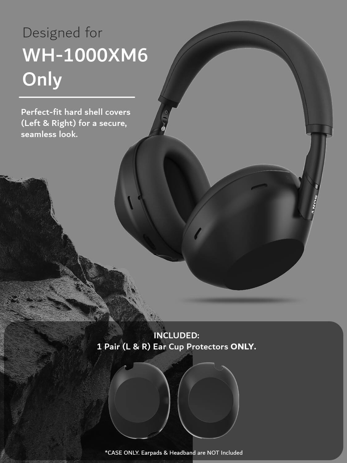 Designed for WH-1000XM6 Only

Perfect-fit hard shell covers (Left & Right) for a secure, seamless look.

SONY INCLUDED: 1 Pair (L & R) Ear Cup Protectors ONLY.

*CASE ONLY. Earpads & Headband are NOT Included