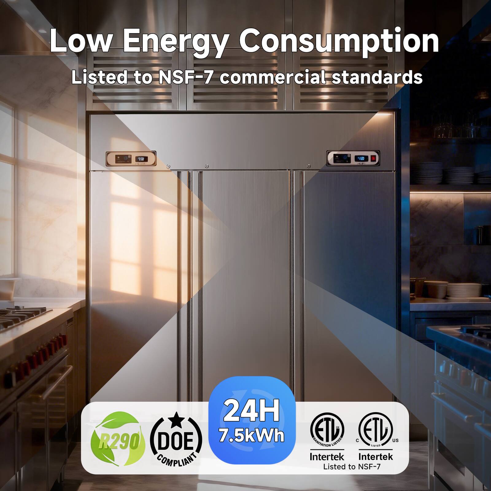 Low Energy Consumption  
Listed to NSF-7 commercial standards  

24H  
7.5kWh  

R290  
DOE COMPLIANT  

ETL  
Intertek Listed to NSF-7