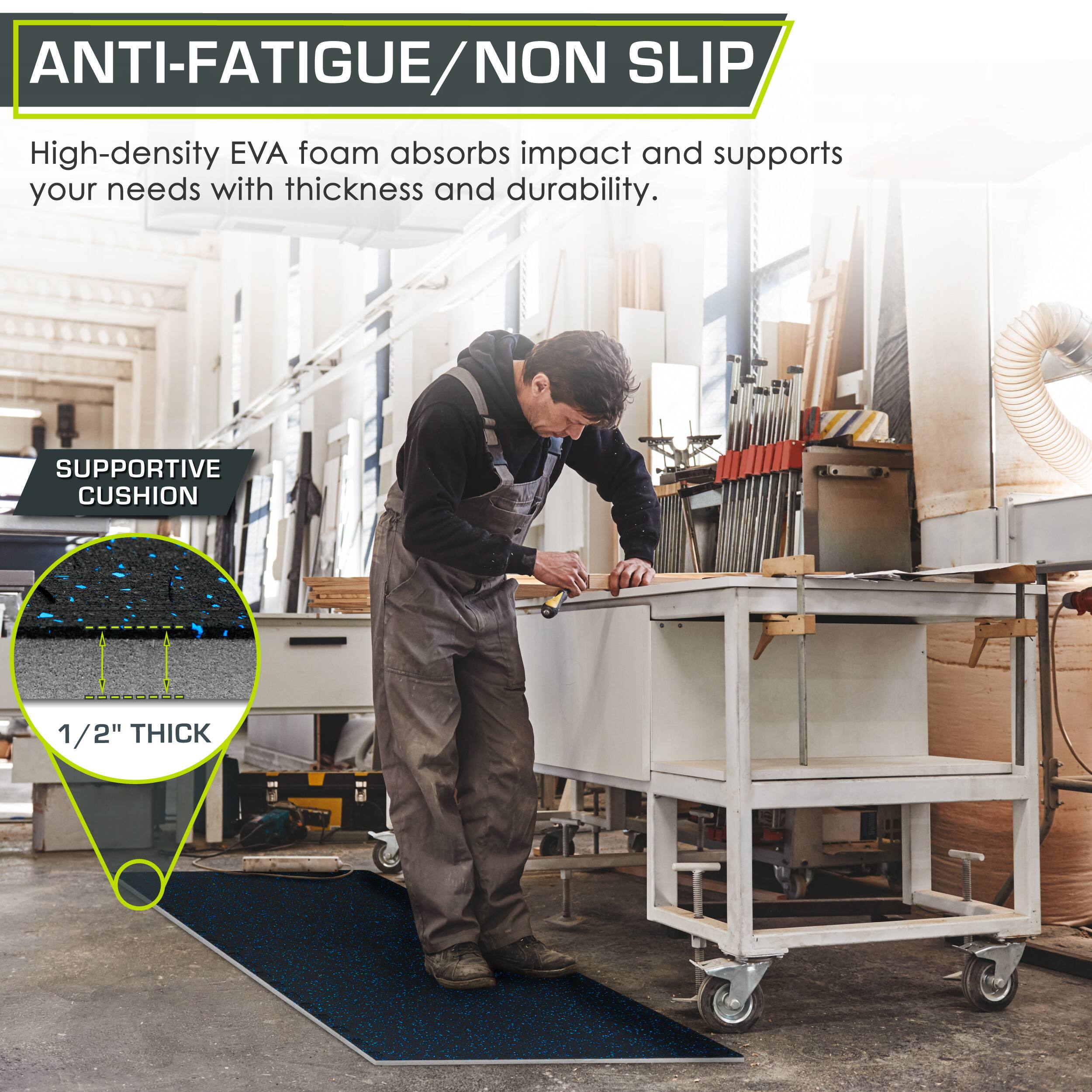 ANTI-FATIGUE/NON SLIP

High-density EVA foam absorbs impact and supports your needs with thickness and durability.

SUPPORTIVE CUSHION

1/2" THICK
