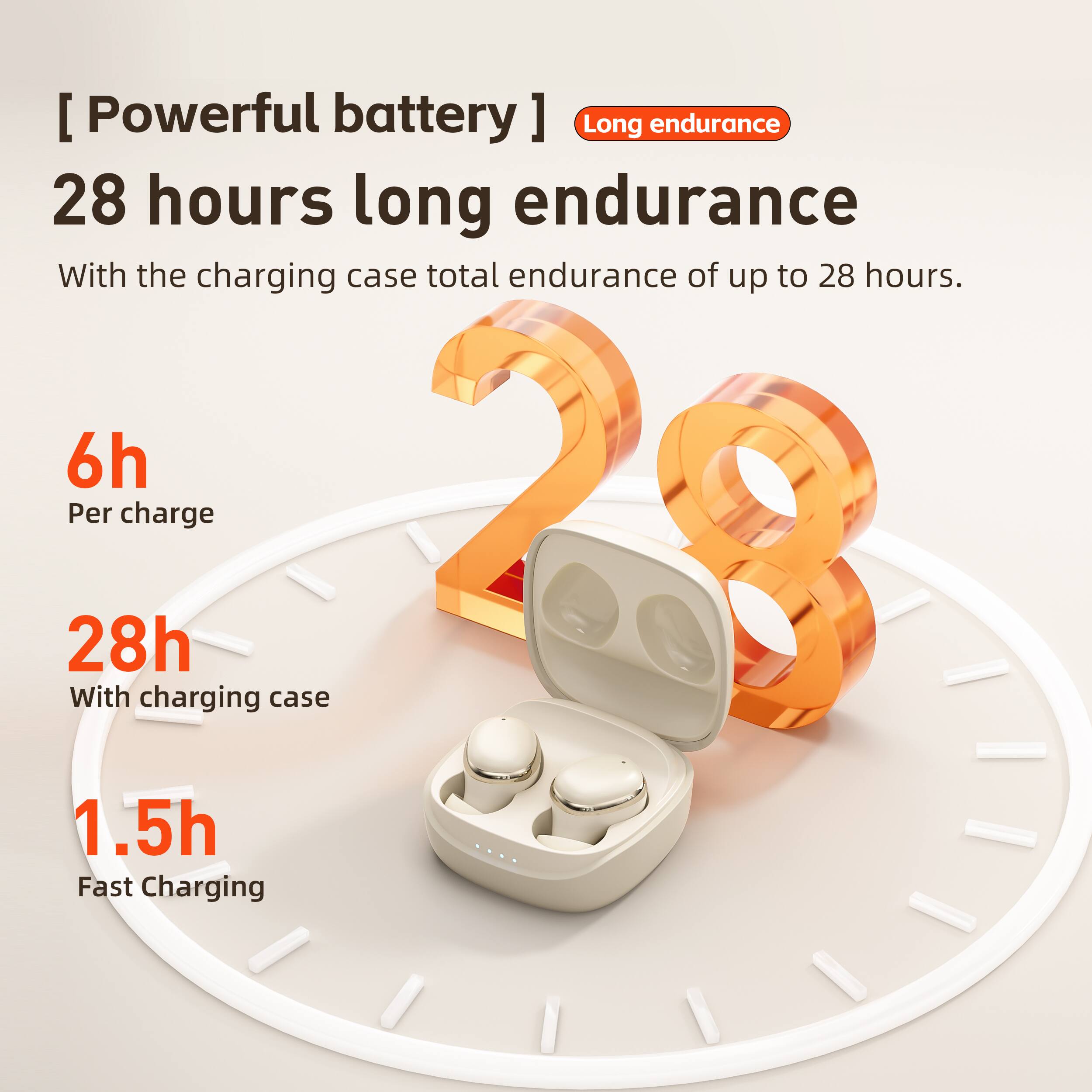 [Powerful battery] Long endurance  
28 hours long endurance of up to 28 hours.  
With the charging case total endurance of up to 28 hours.  

6h  
Per charge  

28h  
With charging case  

1.5h  
Fast Charging