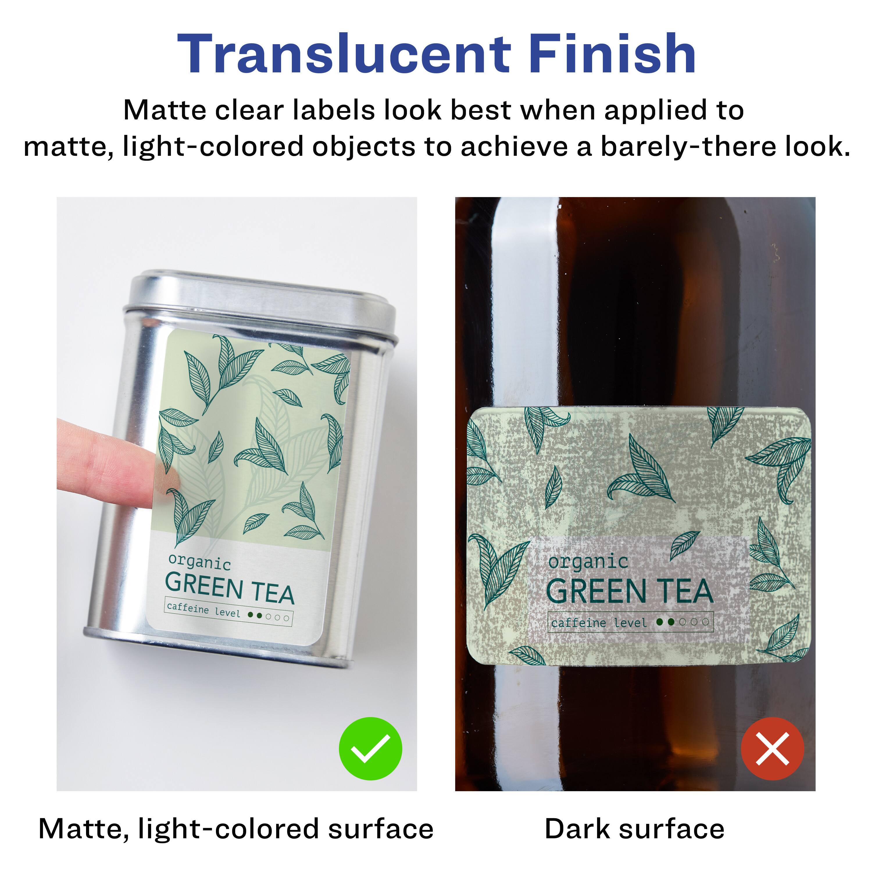 Translucent Finish  
Matte clear labels look best when applied to matte, light-colored objects to achieve a barely-there look.  

organic GREEN TEA  
caffeine level  

Matte, light-colored surface  
Dark surface