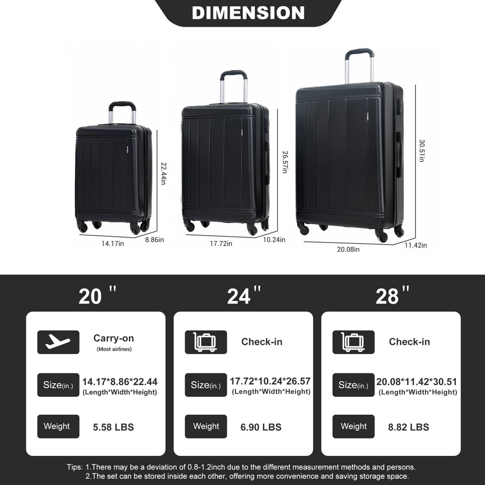 **DIMENSION**

- 22.44in
- 26.57in
- 30.51in
- 14.17in
- 8.86in
- 17.72in
- 10.24in
- 20.08in
- 11.42in

---

**20" Carry-on (Most airlines)**  
Size (in.) 14.17*8.86*22.44 (Length*Width*Height)  
Weight 5.58 LBS

**24" Check-in**  
Size (in.) 17.72*10.24*26.57 (Length*Width*Height)  
Weight 6.90 LBS

**28" Check-in**  
Size (in.) 20.08*11.42*30.51 (Length*Width*Height)  
Weight 8.82 LBS

---

**Tips:**  
1. There may be a deviation of 0.8-1.2 inch due to the different measurement methods