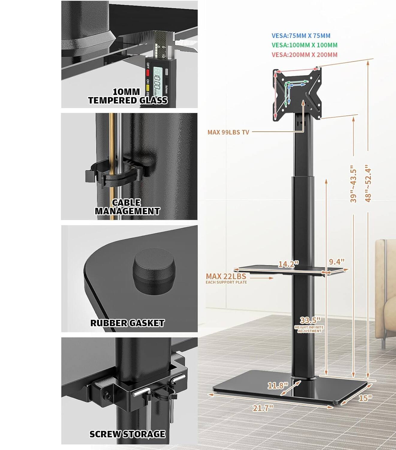 - 10MM TEMPERED GLASS
- VESA: 75MM X 75MM
- VESA: 100MM X 100MM
- VESA: 200MM X 200MM
- MAX 99LBS TV
- CABLE MANAGEMENT
- MAX 22LBS EACH SUPPORT PLATE
- RUBBER GASKET
- SCREW STORAGE
- 39"~43.5" 48"~52.4"
- 14.2" 9.4"
- 33.5" HEIGHT INFINITE ADJUSTMENT
- 11.8" 21.7" 15"