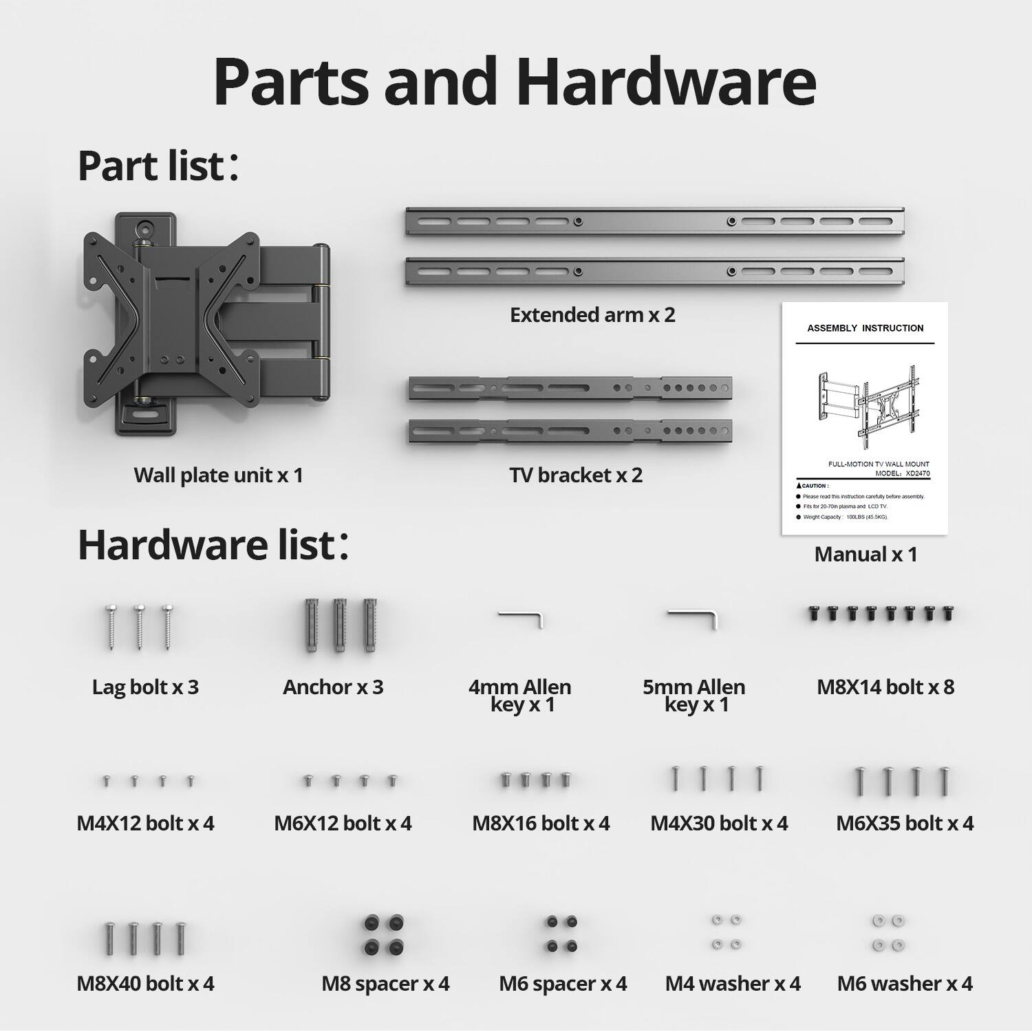Parts and Hardware

Part list:
- Extended arm x 2
- Wall plate unit x 1
- TV bracket x 2

Hardware list:
- Lag bolt x 3
- Anchor x 3
- 4mm Allen key x 1
- 5mm Allen key x 1
- M8X14 bolt x 8
- M4X12 bolt x 4
- M6X12 bolt x 4
- M8X16 bolt x 4
- M4X30 bolt x 4
- M6X35 bolt x 4
- M8X40 bolt x 4
- M8 spacer x 4
- M6 spacer x 4
- M4 washer x 4
- M6 washer x 4

Manual x 1

ASSEMBLY INSTRUCTION
FULL-MOTION TV WALL MOUNT
MODEL: LX0204