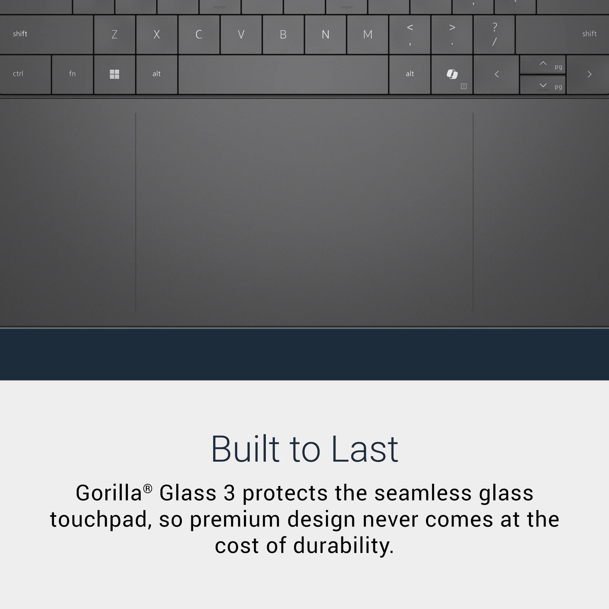 shift
Z
X
C
V
B
N
M
< >
? /
shift
ctrl
fn
alt
alt
pg
F9

Built to Last
Gorilla® Glass 3 protects the seamless glass touchpad, so premium design never comes at the cost of durability.