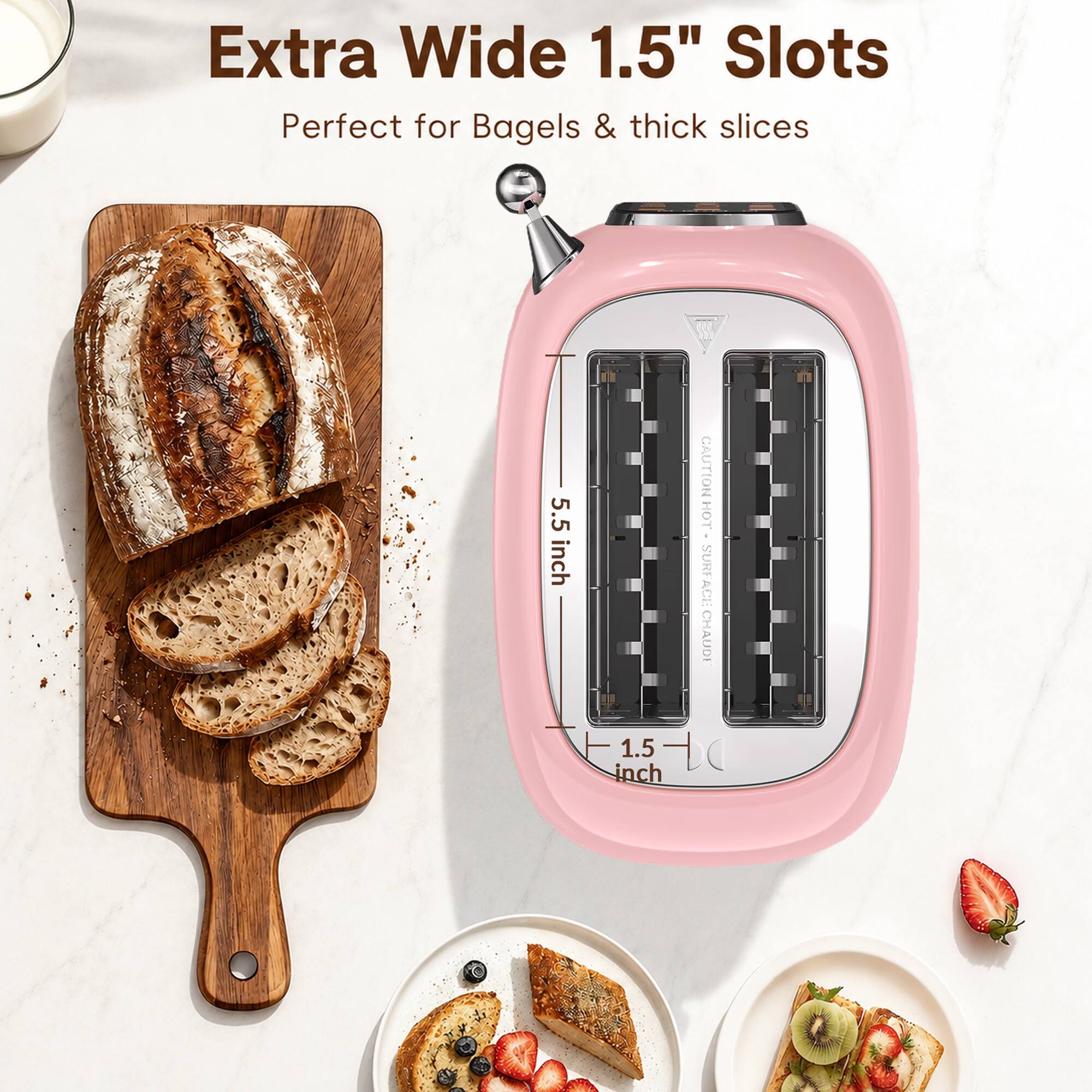 Extra Wide 1.5" Slots  
Perfect for Bagels & thick slices  

5.5 inch  
1.5 inch  

CAUTION HOT SURFACE CHAUD