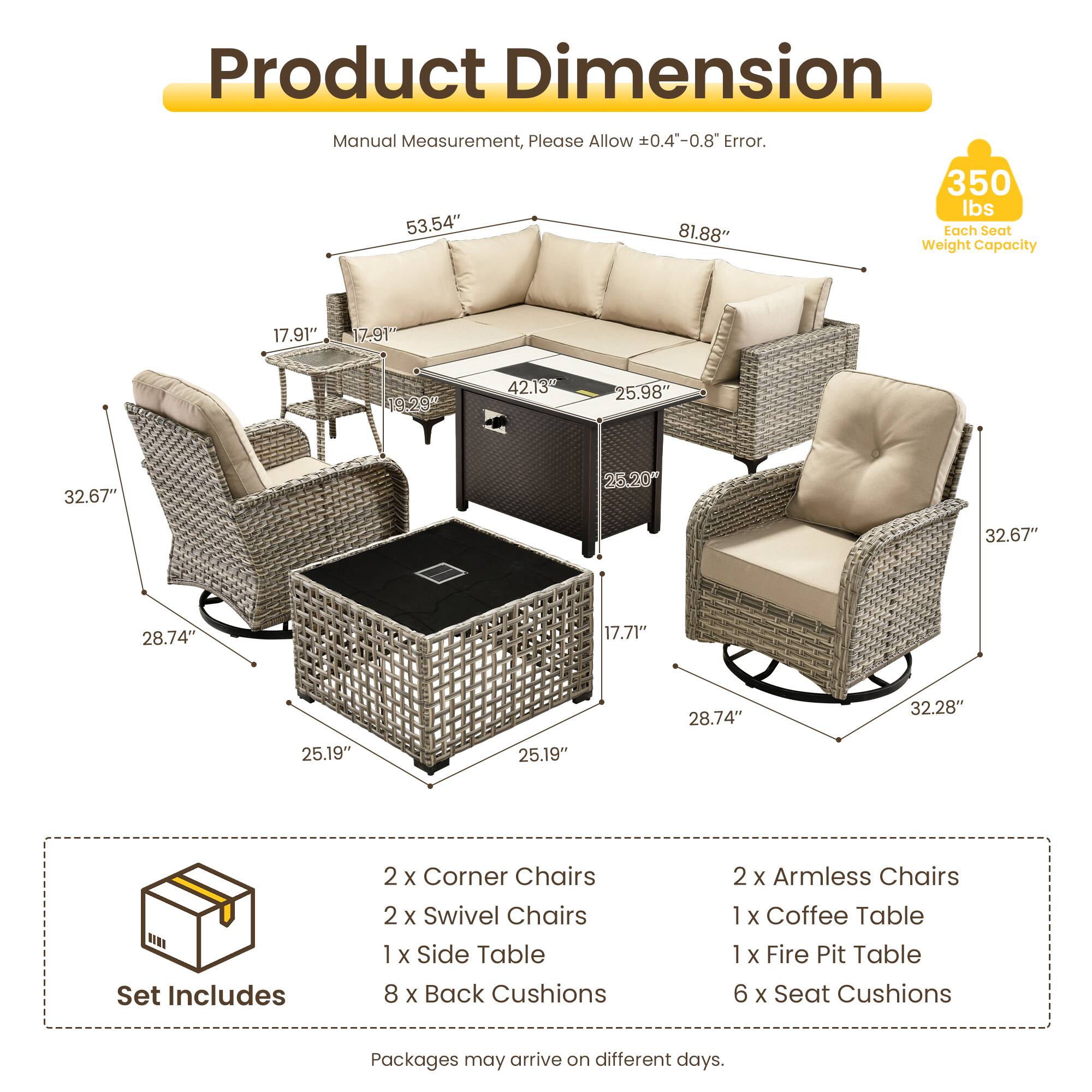 Product Dimension Manual Measurement, Please Allow 0.4"-0.8" Error.  
350 lbs  
53.54" 81.88"  
Tach Seat Weight Capacity  
17.91" 17-91" 19.20 42.13 25.98" 32.67" 25.20 32.67" 28.74" 17.71" 28.74" 32.28" 25.19" 25.19"  
Set Includes  
2 x Corner Chairs  
2 x Swivel Chairs  
1 x Side Table  
8 x Back Cushions  
2 x Armless Chairs  
1 x Coffee Table  
1 x Fire Pit Table  
6 x Seat Cushions  
Packages may arrive on different days.