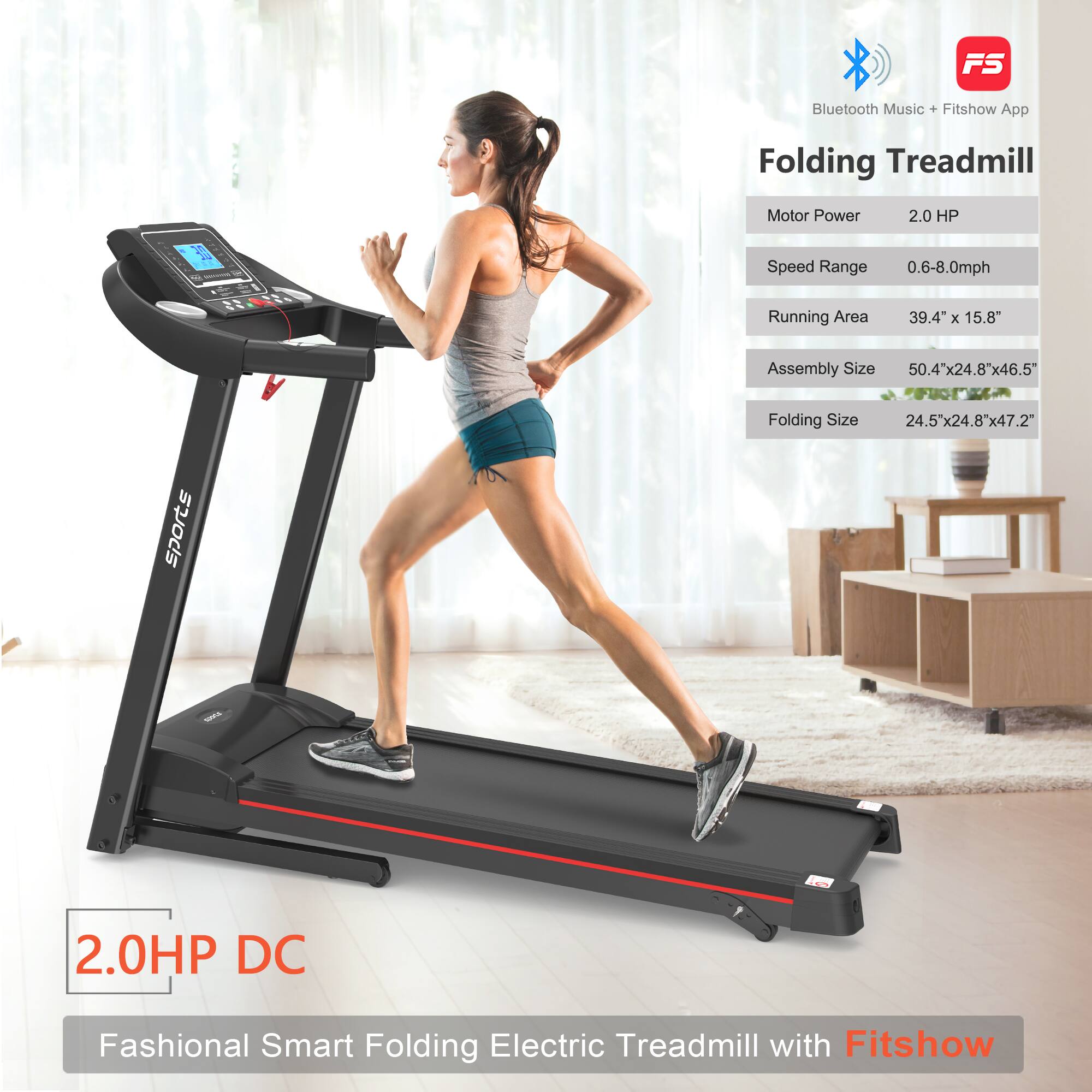 FS Bluetooth Music + Fitshow App  
Folding Treadmill  
Motor Power: 2.0 HP  
Speed Range: 0.6-8.0 mph  
Running Area: 39.4" x 15.8"  
Assembly Size: 50.4" x 24.8" x 46.5"  
Folding Size: 24.5" x 24.8" x 47.2"  

2.0HP DC  
Fashional Smart Folding Electric Treadmill with Fitshow