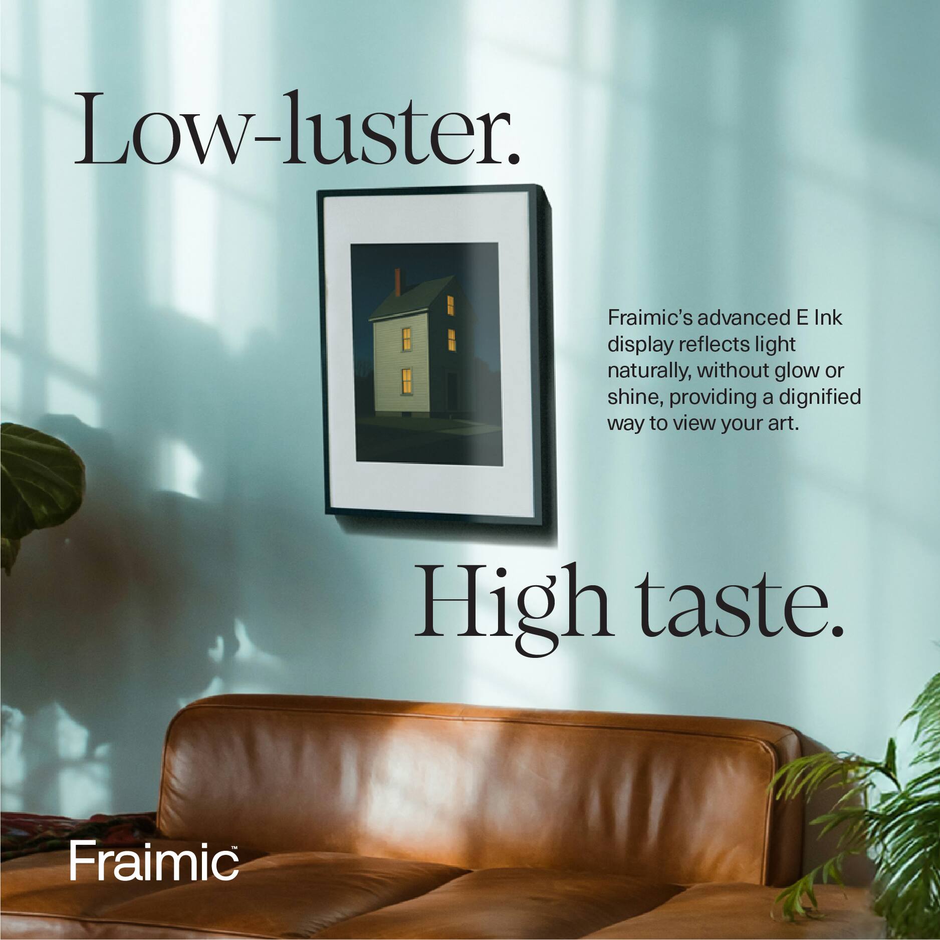 Low-luster.  
Fraimic's advanced E Ink display reflects light naturally, without glow or shine, providing a dignified way to view your art.  
High taste.  
Fraimic