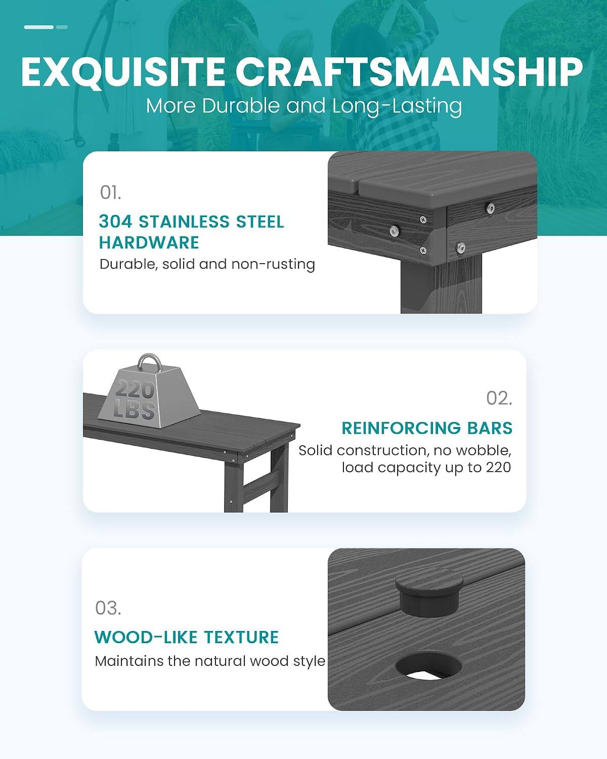 EXQUISITE CRAFTSMANSHIP  
More Durable and Long-Lasting

01.  
304 STAINLESS STEEL HARDWARE  
Durable, solid and non-rusting

02.  
REINFORCING BARS  
Solid construction, no wobble, load capacity up to 220

03.  
WOOD-LIKE TEXTURE  
Maintains the natural wood style