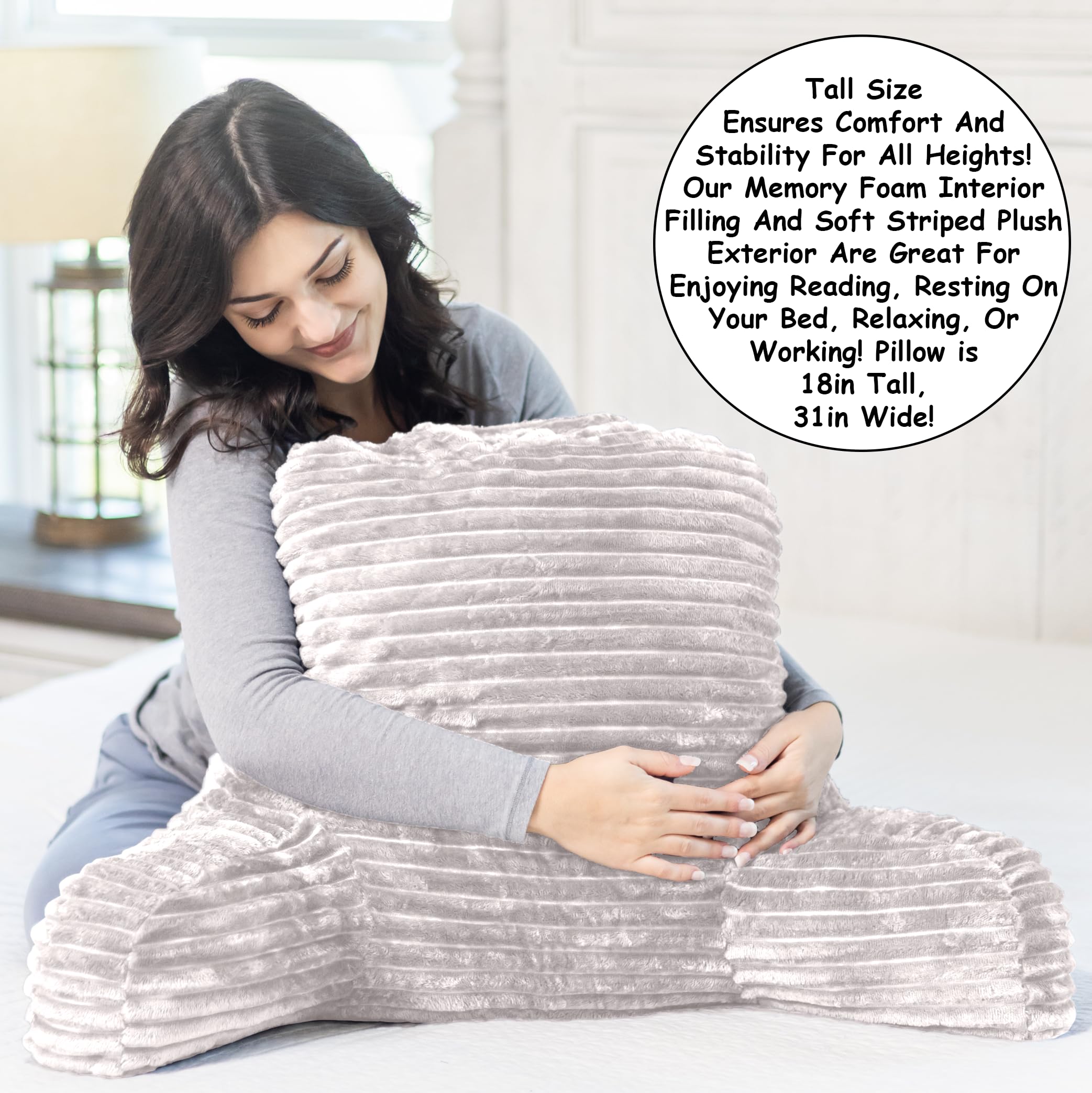 Tall Size Ensures Comfort And Stability For All Heights!  
Our Memory Foam Interior Filling And Soft Striped Plush Exterior Are Great For Enjoying Reading, Resting On Your Bed, Relaxing, Or Working!  
Pillow is 18in Tall, 31in Wide!