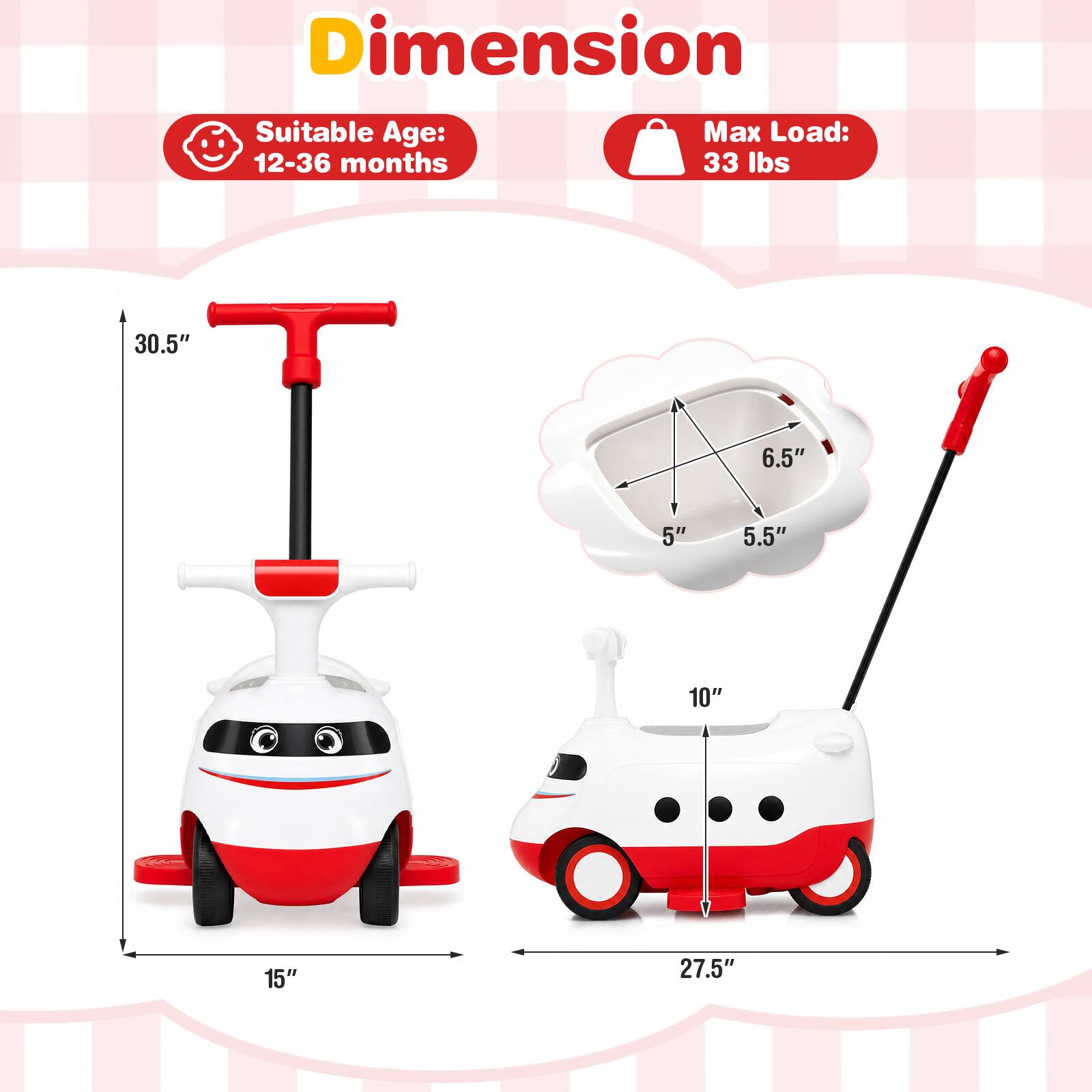 Dimension  
Suitable Age: 12-36 months  
Max Load: 33 lbs  

30.5"  
6.5"  
5"  
5.5"  
10"  
15"  
27.5"