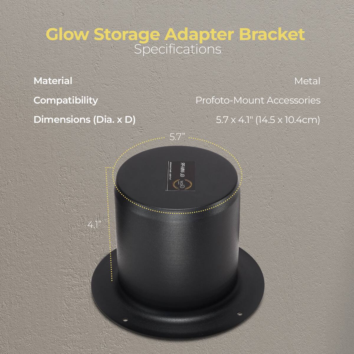 Glow Storage Adapter Bracket Specifications

Material: Metal  
Compatibility: Profoto-Mount Accessories  
Dimensions (Dia. x D): 5.7" x 4.1" (14.5 x 10.4cm)