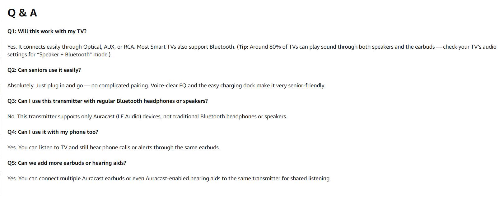 Q & A

Q1: Will this work with my TV?
Yes. It connects easily through Optical, AUX, or RCA. Most Smart TVs also support Bluetooth. (Tip: Around 80% of TVs can play sound through both speakers and the earbuds — check your TV's audio settings for "Speaker + Bluetooth" mode.)

Q2: Can seniors use it easily?
Absolutely. Just plug in and go — no complicated pairing. Voice-clear EQ and the easy charging dock make it very senior-friendly.

Q3: Can I use this transmitter with regular Bluetooth headphones or speakers?
No. This transmitter supports only Auracast (LE Audio) devices, not traditional Bluetooth headphones or speakers.

Q4: Can I use it with my phone too?
Yes. You can listen to TV and still hear phone calls or alerts through the same earbuds.

Q5: Can we add more earbuds or hearing aids?
Yes. You can connect multiple Auracast earbuds or even Auracast-enabled hearing aids to the same transmitter for shared listening.