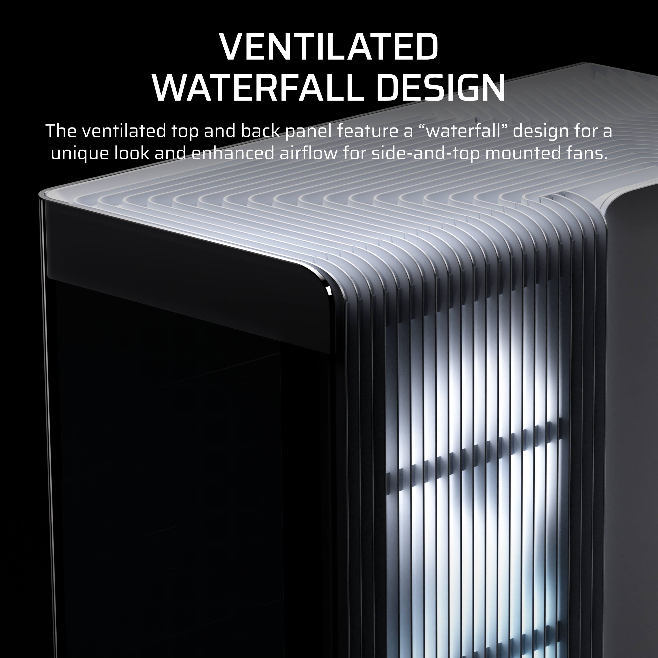 VENTILATED WATERFALL DESIGN

The ventilated top and back panel feature a "waterfall" design for a unique look and enhanced airflow for side-and-top mounted fans.