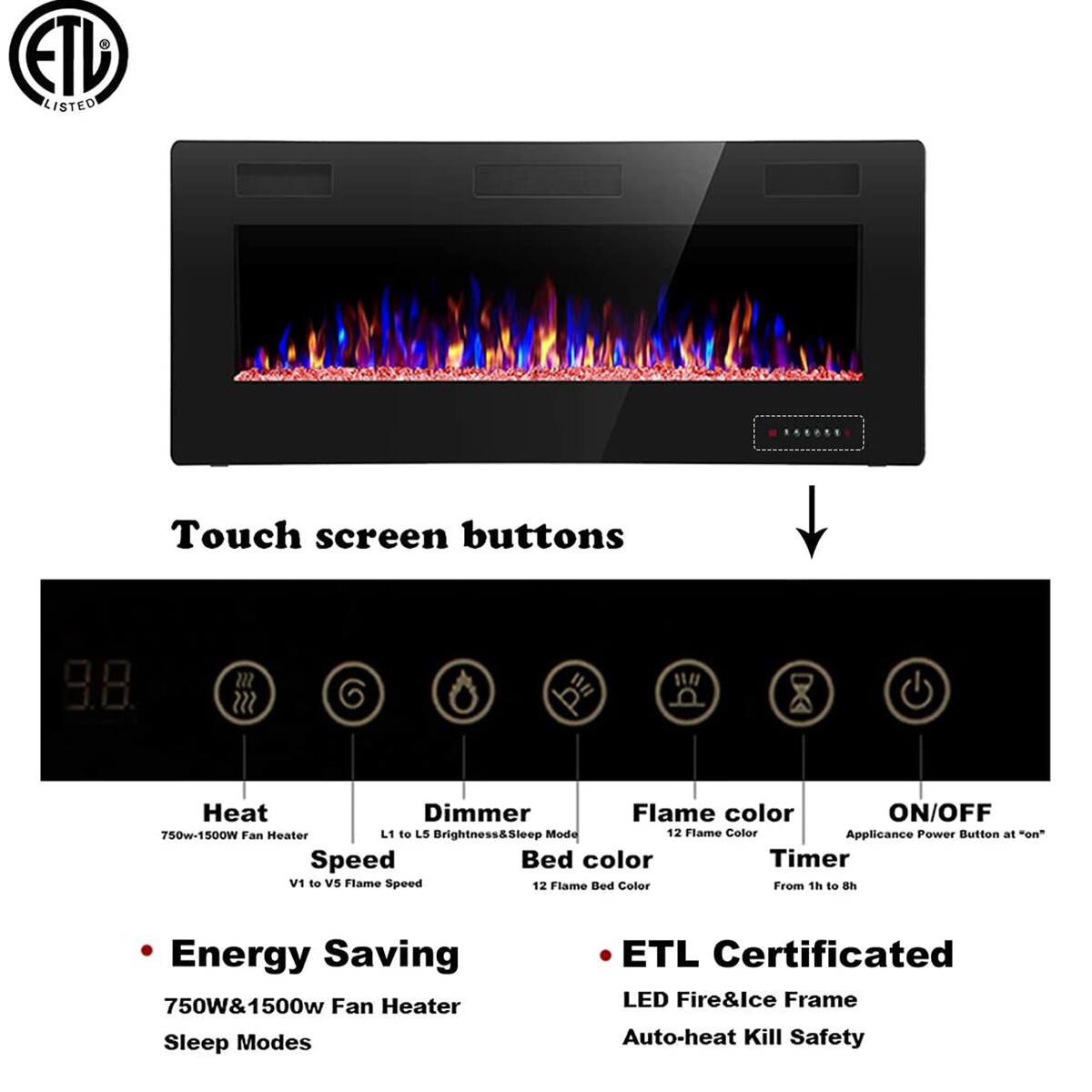Touch screen buttons

- Heat: 750W-1500W Fan Heater
- Dimmer: L1 to L5 Brightness & Sleep Mode
- Flame color: 12 Flame Color
- ON/OFF: Applicance Power Button at "on"
- Bed color: 12 Flame Bed Color
- Timer: From 1h to 8h

Energy Saving
750W & 1500W Fan Heater
Sleep Modes

ETL Certificated
LED Fire & Ice Frame
Auto-heat Kill Safety