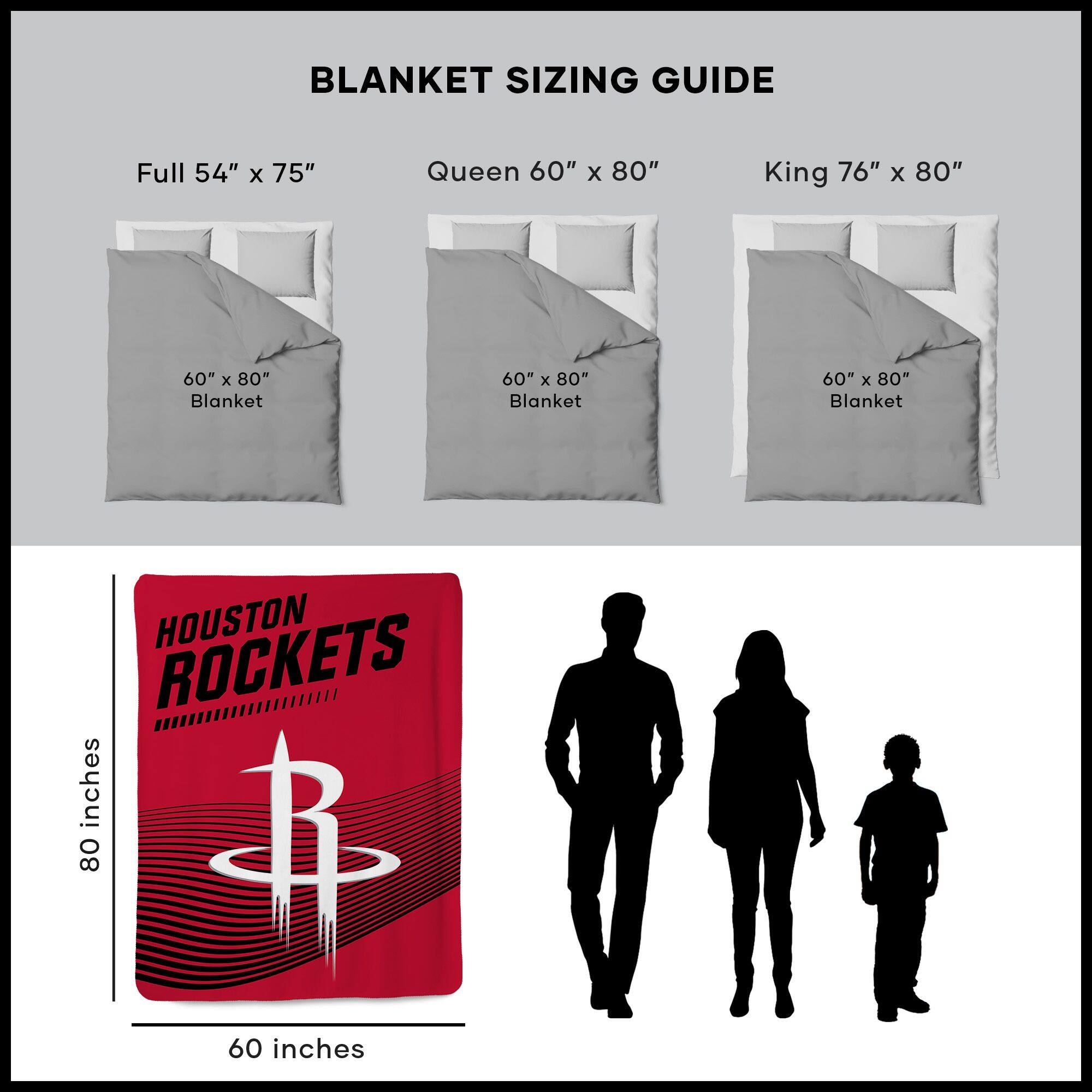 BLANKET SIZING GUIDE

Full 54" x 75"  
Queen 60" x 80"  
King 76" x 80"  

60" x 80" Blanket  
60" x 80" Blanket  
60" x 80" Blanket  

HOUSTON ROCKETS  
80 inches  
60 inches