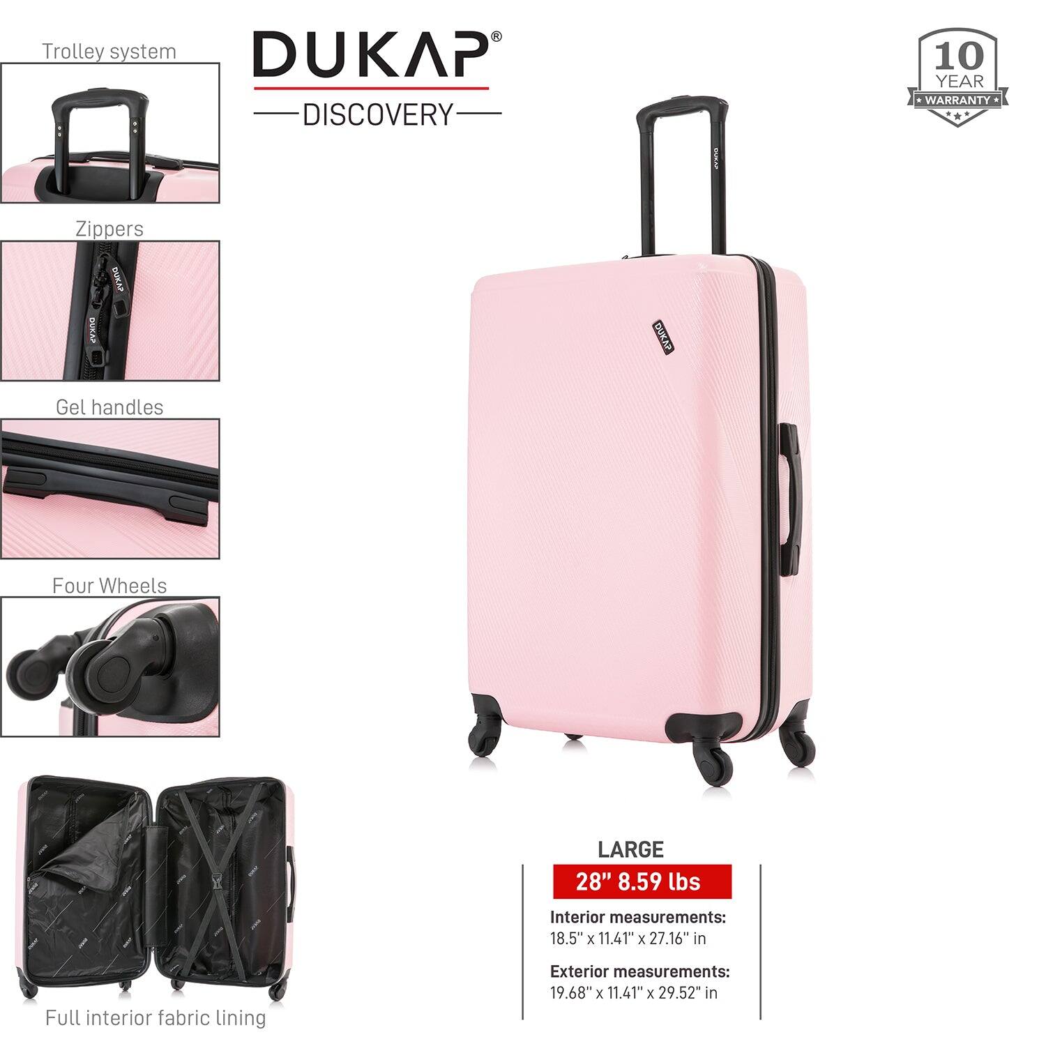 DUKAP  
DISCOVERY  

Trolley system  
Zippers  
Gel handles  
Four Wheels  
Full interior fabric lining  

10 YEAR WARRANTY  

LARGE  
28" 8.59 lbs  

Interior measurements:  
18.5" x 11.41" x 27.16" in  

Exterior measurements:  
19.68" x 11.41" x 29.52" in