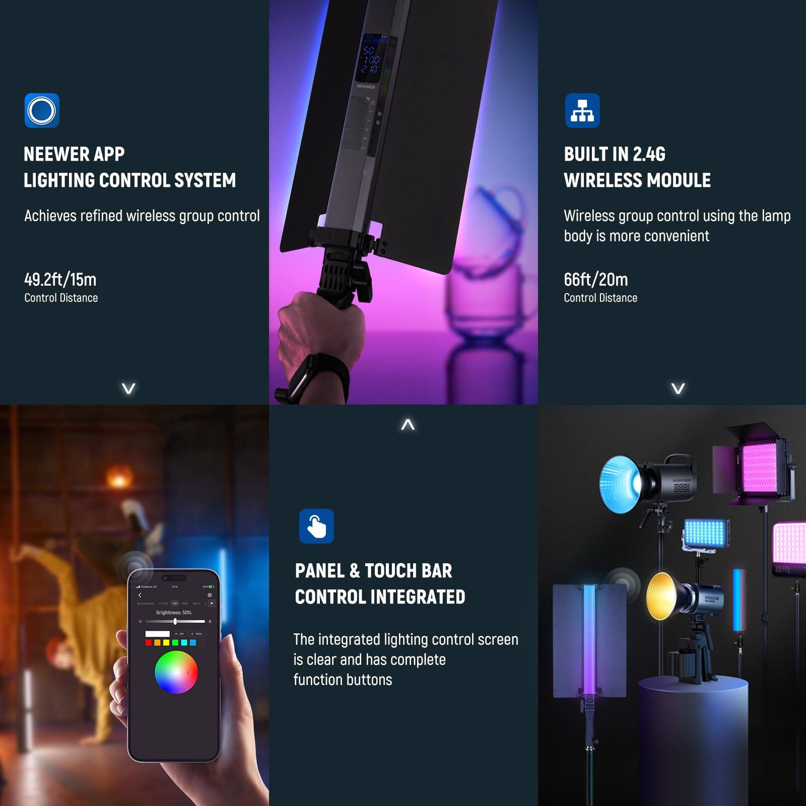 NEEWER APP LIGHTING CONTROL SYSTEM  
Achieves refined wireless group control  
49.2ft/15m Control Distance  

BUILT IN 2.4G WIRELESS MODULE  
Wireless group control using the lamp body is more convenient  
66ft/20m Control Distance  

PANEL & TOUCH BAR CONTROL INTEGRATED  
The integrated lighting control screen is clear and has complete function buttons