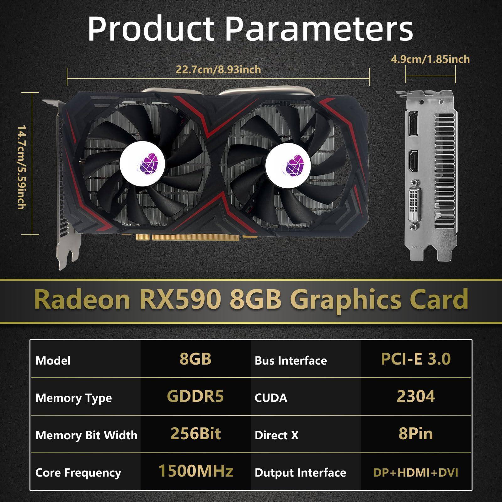 Product Parameters

- 4.9cm/1.85inch
- 22.7cm/8.93inch
- 14.7cm/5.59inch

Radeon RX590 8GB Graphics Card

- Model: 8GB
- Memory Type: GDDR5
- Memory Bit Width: 256Bit
- Core Frequency: 1500MHz
- Bus Interface: PCI-E 3.0
- CUDA: 2304
- Direct X: 8Pin
- Output Interface: DP+HDMI+DVI