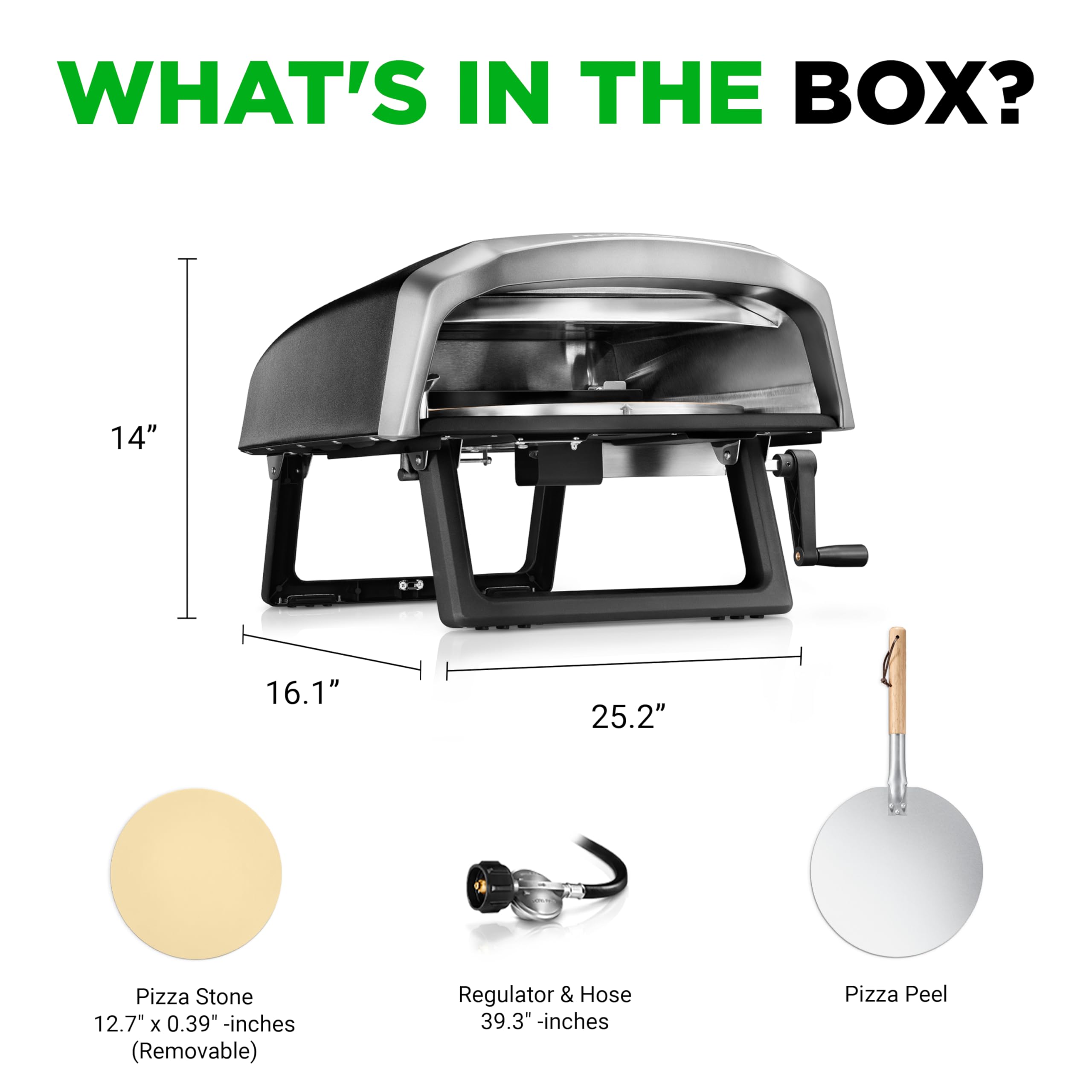 WHAT'S IN THE BOX?  
- 14" x 16.1" x 25.2" Pizza Stone (12.7" x 0.39" - inches, Removable)  
- Regulator & Hose (39.3" - inches)  
- Pizza Peel