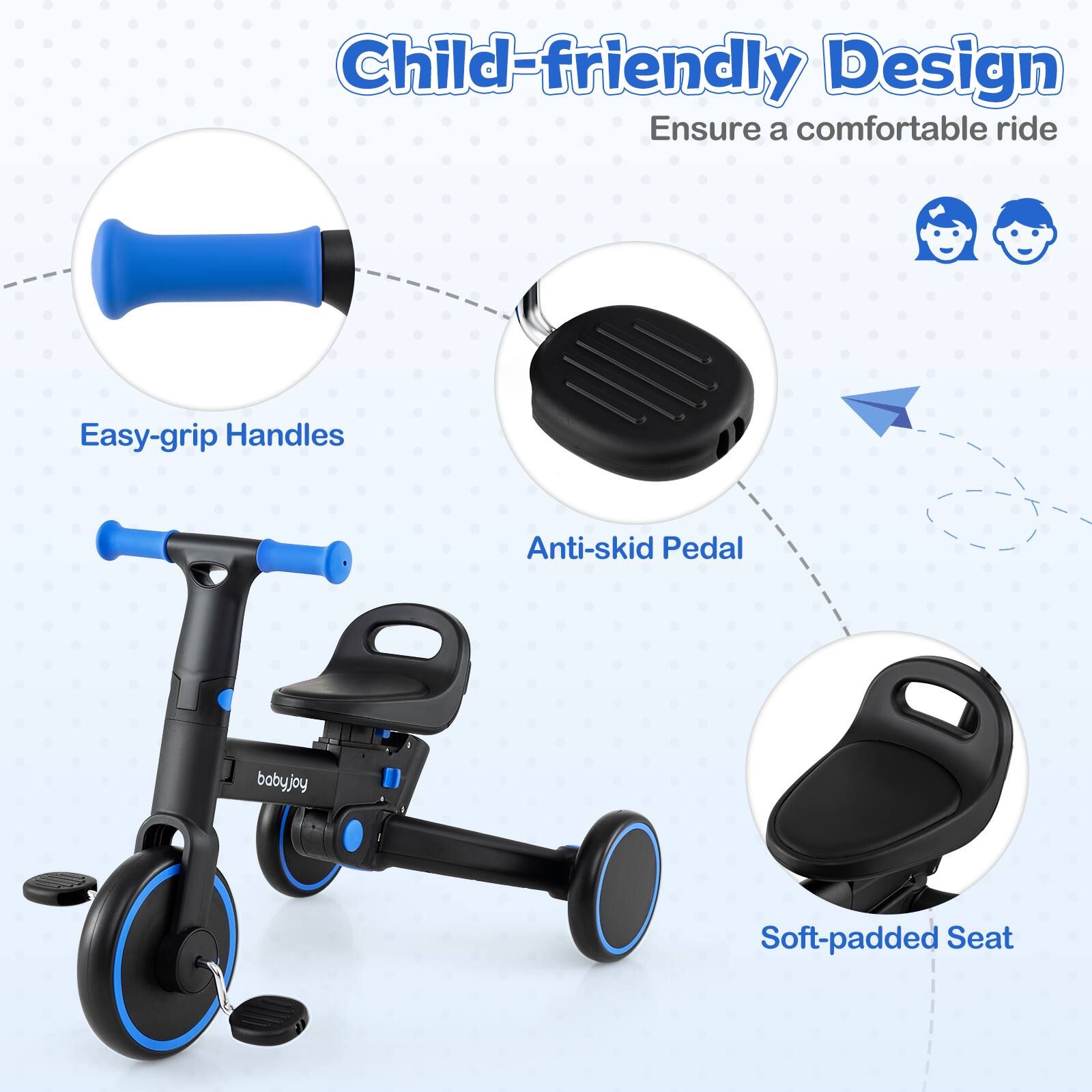 Child-friendly Design  
Ensure a comfortable ride  

- Easy-grip Handles  
- Anti-skid Pedal  
- Soft-padded Seat