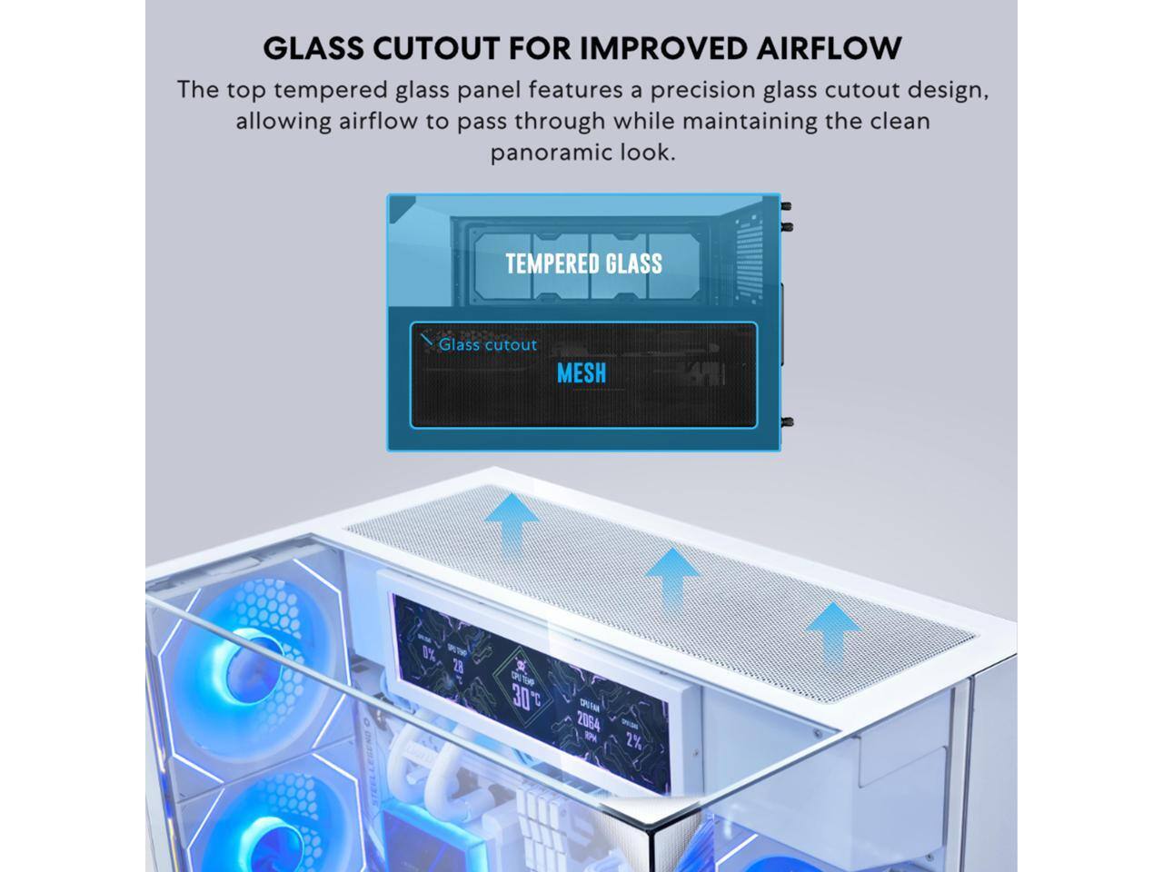 GLASS CUTOUT FOR IMPROVED AIRFLOW

The top tempered glass panel features a precision glass cutout design, allowing airflow to pass through while maintaining the clean panoramic look.

TEMPERED GLASS

Glass cutout

MESH