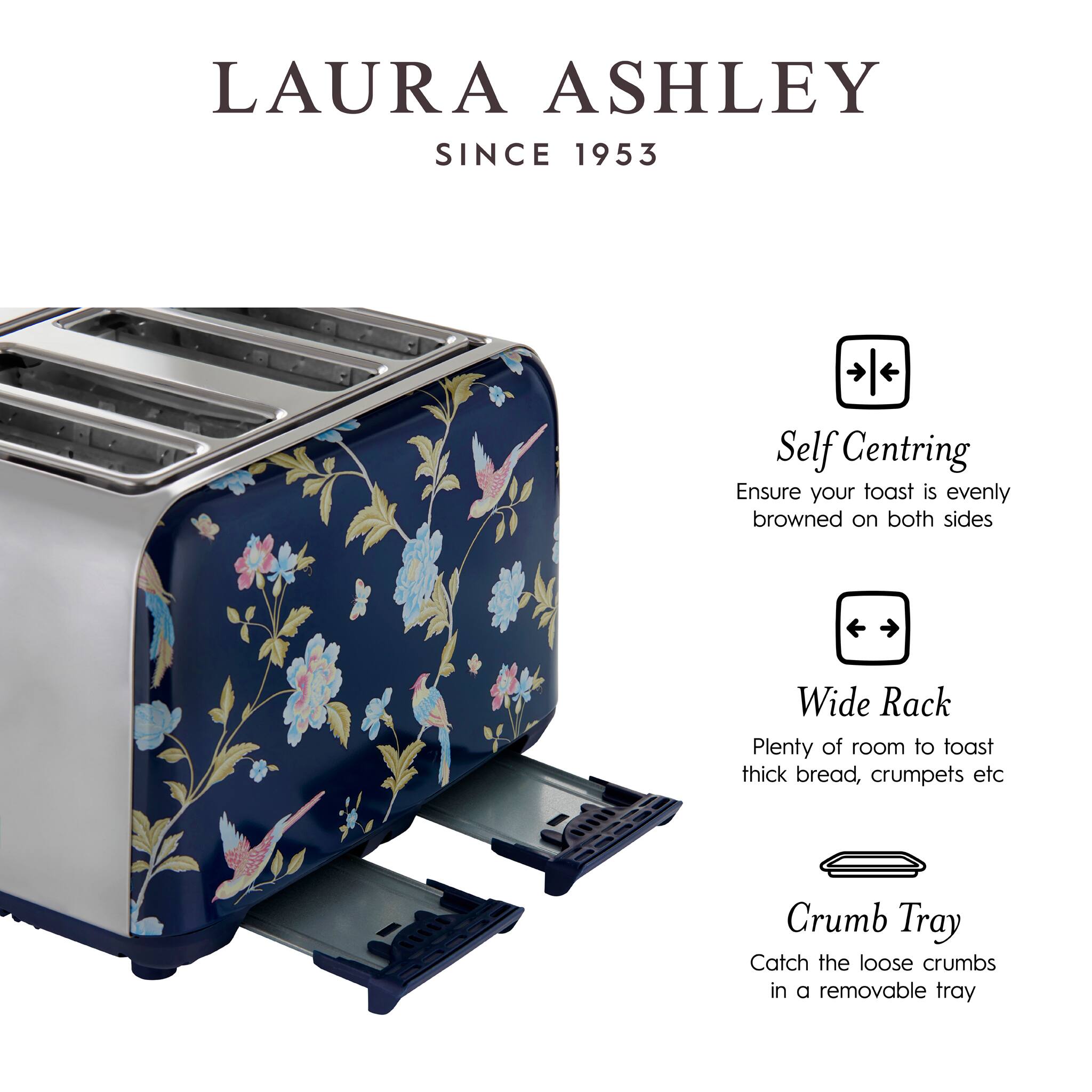 LAURA ASHLEY  
SINCE 1953

Self Centring  
Ensure your toast is evenly browned on both sides

Wide Rack  
Plenty of room to toast thick bread, crumpets etc

Crumb Tray  
Catch the loose crumbs in a removable tray