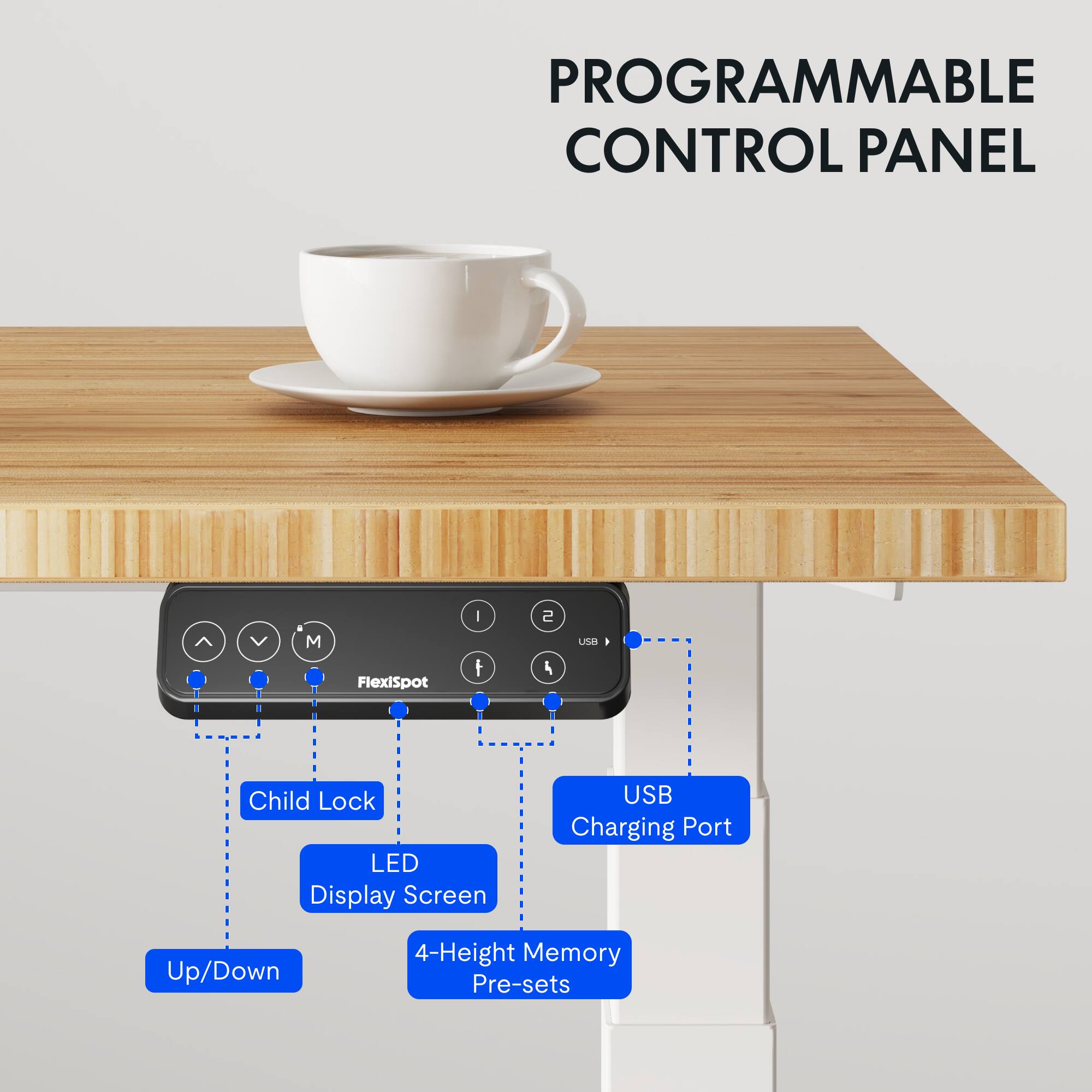 PROGRAMMABLE CONTROL PANEL

- FlexiSpot
- Child Lock
- LED Display Screen
- USB Charging Port
- Up/Down
- 4-Height Memory Pre-sets