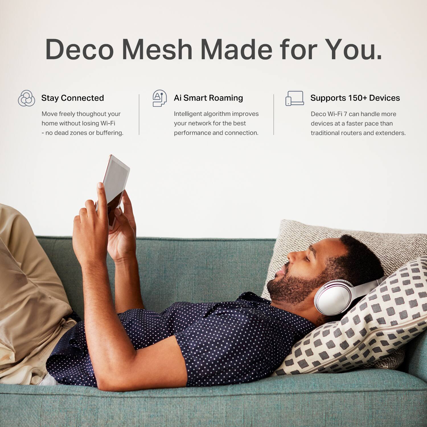 Deco Mesh Made for You.

Stay Connected
Move freely throughout your home without losing Wi-Fi - no dead zones or buffering.

AI Smart Roaming
Intelligent algorithm improves your network for the best performance and connection.

Supports 150+ Devices
Deco Wi-Fi 7 can handle more devices at a faster pace than traditional routers and extenders.