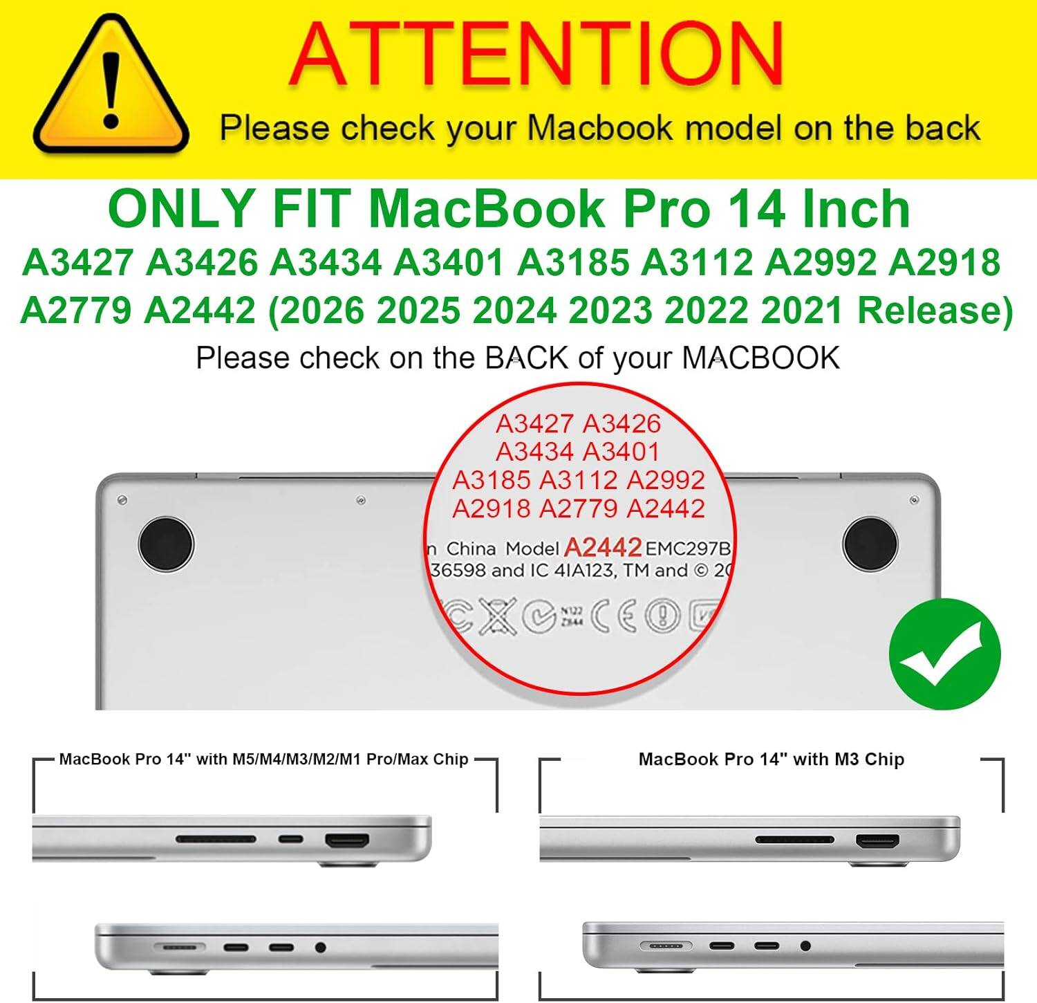ATTENTION! Please check your MacBook model on the back. ONLY FIT MacBook Pro 14 Inch A3427 A3426 A3434 A3401 A3185 A3112 A2992 A2918 A2779 A2442 (2026 2025 2024 2023 2022 2021 Release). Please check on the BACK of your MACBOOK.

A3427 A3426 A3434 A3401 A3185 A3112 A2992 A2918 A2779 A2442

China Model A2442 EMC297B 36598 and IC 4IA123, TM and © 2021

MacBook Pro 14" with M5/M4/M3/M2/M1 Pro/Max Chip

MacBook Pro 14" with M3 Chip