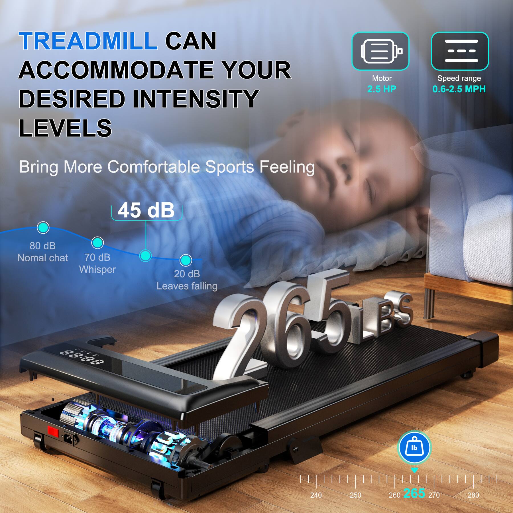 TREADMILL CAN ACCOMMODATE YOUR DESIRED INTENSITY LEVELS

Motor 2.5 HP
Speed range 0.6-2.5 MPH

Bring More Comfortable Sports Feeling

45 dB
80 dB Normal chat
70 dB Whisper
20 dB Leaves falling

265 lbs