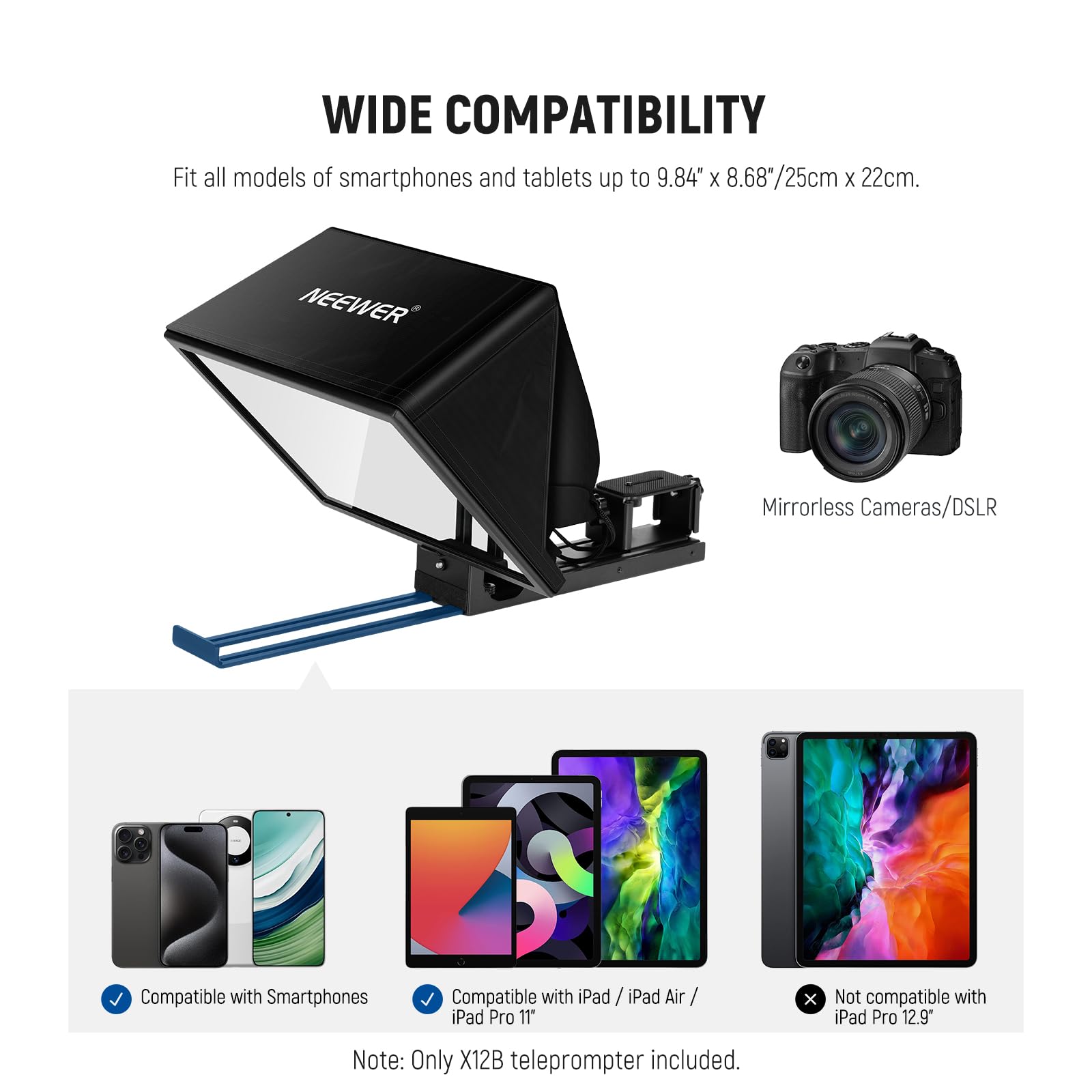 WIDE COMPATIBILITY  
Fit all models of smartphones and tablets up to 9.84" x 8.68"/25cm x 22cm.  

NEEWER Mirrorless Cameras/DSLR  
Compatible with Smartphones  
Compatible with iPad / iPad Air / iPad Pro 11"  
Not compatible with iPad Pro 12.9"  

Note: Only X12B teleprompter included.