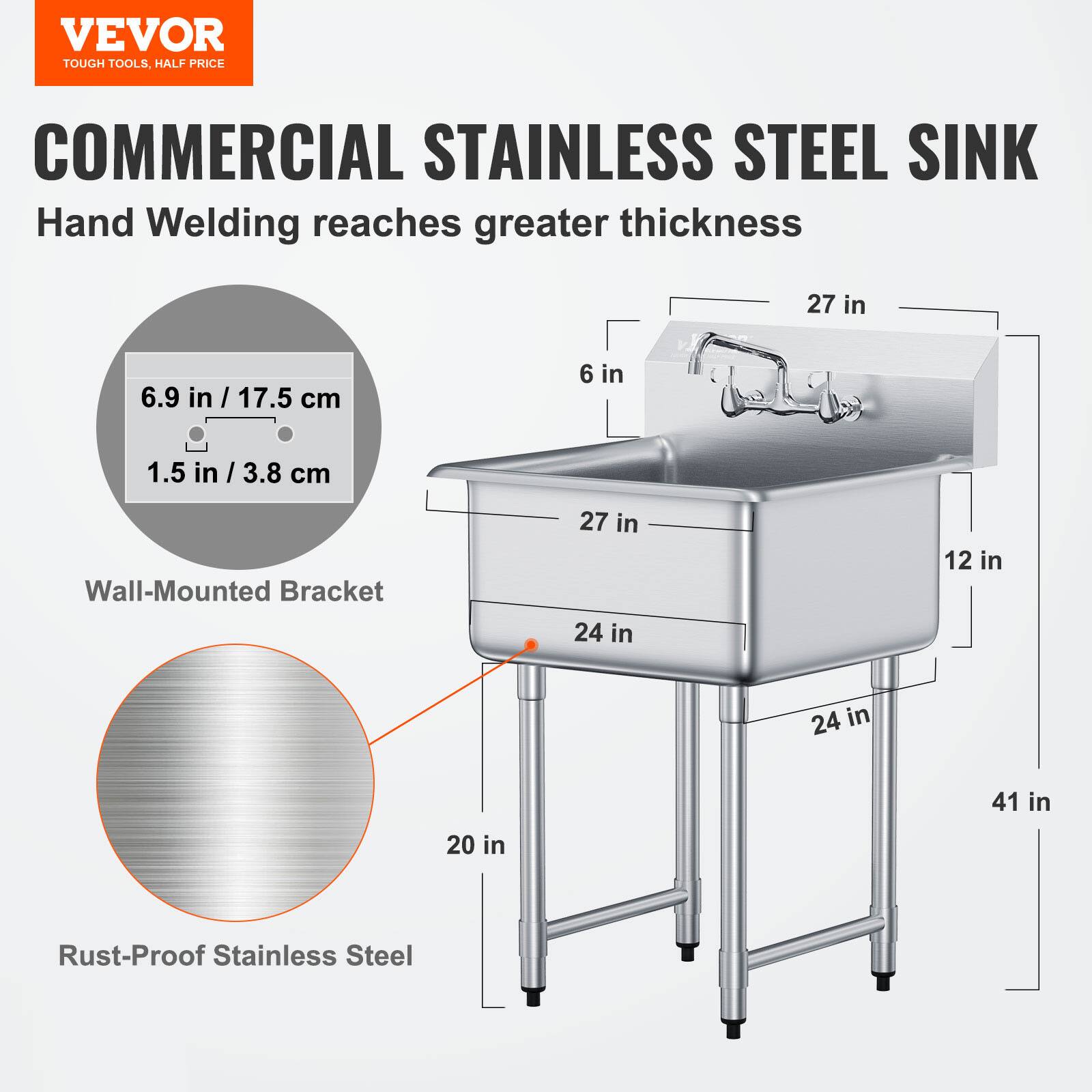 VEVOR  
TOUGH TOOLS, HALF PRICE  

COMMERCIAL STAINLESS STEEL SINK  
Hand Welding reaches greater thickness  

- Wall-Mounted Bracket  
  - 6.9 in / 17.5 cm  
  - 1.5 in / 3.8 cm  

- Rust-Proof Stainless Steel  

- 27 in  
- 24 in  
- 24 in  
- 12 in  
- 41 in  
- 20 in  
- 6 in