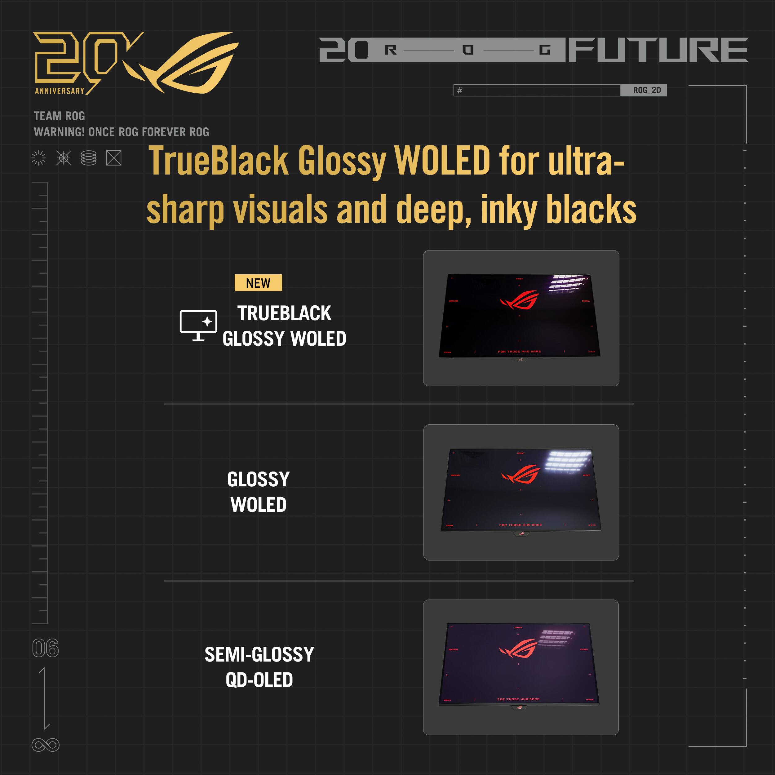 20 R G FUTURE 20 ANNIVERSARY ROG 20 TEAM ROG WARNING! ONCE ROG FOREVER ROG TrueBlack Glossy WOLED for ultra- sharp visuals and deep, inky blacks NEW TRUEBLACK GLOSSY WOLED GLOSSY WOLED SEMI-GLOSSY QD-OLED