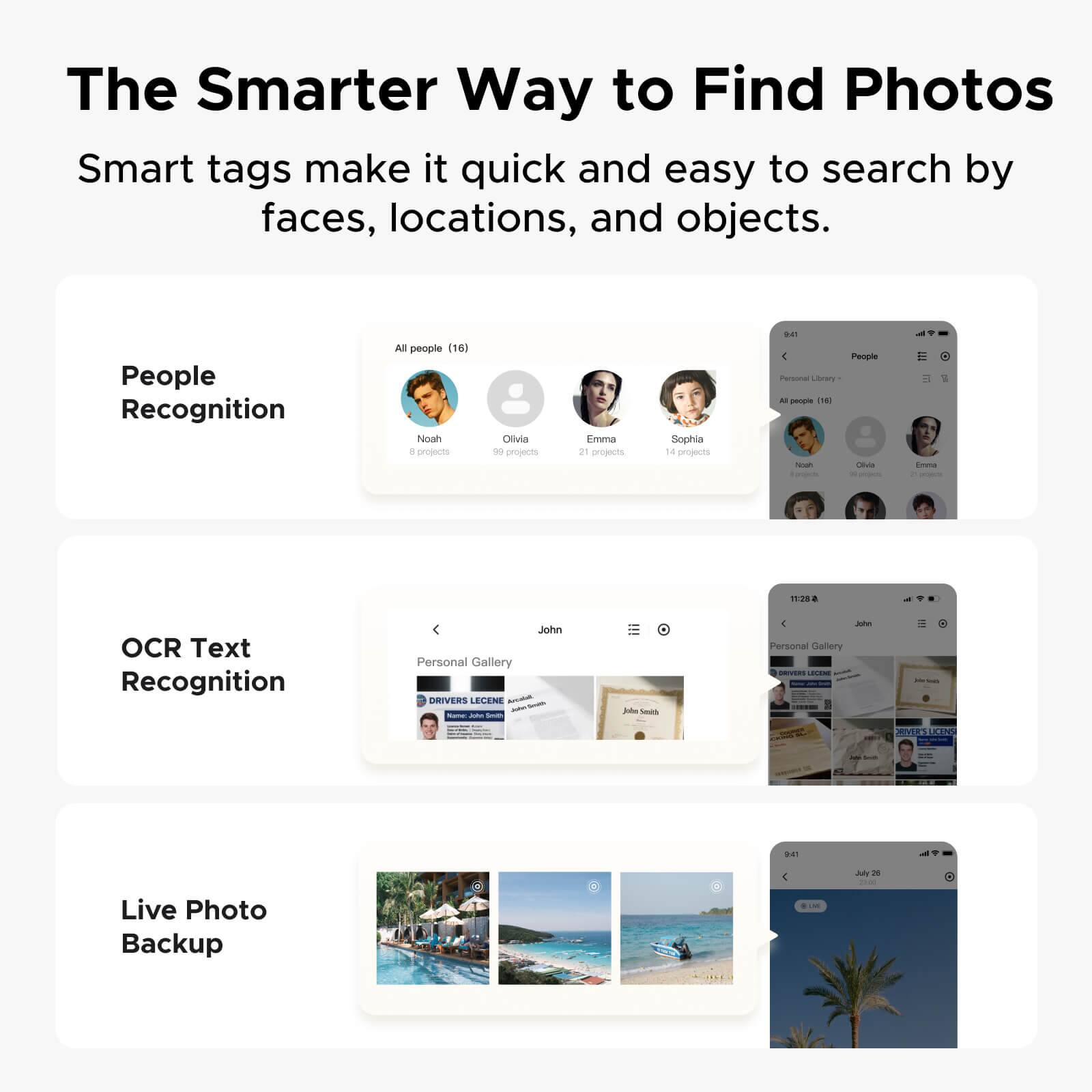 The Smarter Way to Find Photos

Smart tags make it quick and easy to search by faces, locations, and objects.

People Recognition
All people (16)
Noah - 8 projects
Olivia - 99 projects
Emma - 21 projects
Sophia - 14 projects

OCR Text Recognition
John - Personal Gallery

Live Photo Backup