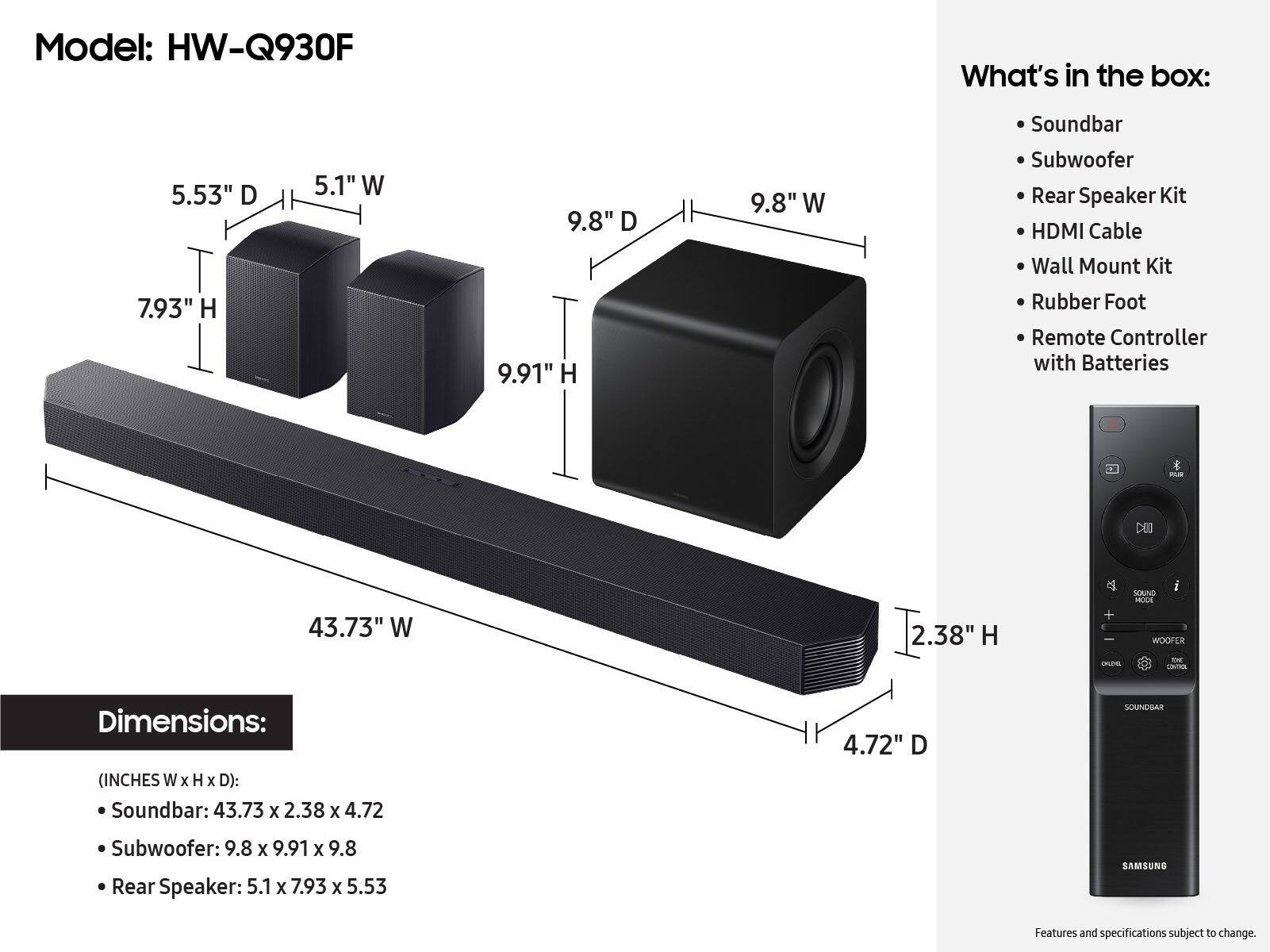 Model: HW-Q930F
What's in the box:
- Soundbar: 43.73" W x 2.38" H x 4.72" D
- Subwoofer: 9.8" W x 9.91" H
- Rear Speaker Kit: 5.1" W x 7.93" H
- HDMI Cable
- Wall Mount Kit
- Remote Controller with Batteries
- Rubber Foot
- Soundbar: 43.73" W x 2.38" H x 4.72" D
- Subwoofer: 9.8" W x 9.91" H
- Rear Speaker: 5.1" W x 7.93" H
- Remote Controller with Batteries
- Rubber Foot
- Soundbar: 43.73" W x 2.38" H x 4.72" D
- Subwoofer: 9.8" W x 9.91" H
- Rear Speaker: 5.1" W x 7.93" H
- Remote Controller with Batteries
- Rubber Foot
- Soundbar: 43.73" W x 2.38" H x 4.72" D
- Subwoofer: 9.8" W x 9.91" H
- Rear Speaker: 5.1" W x 7.93" H
- Remote Controller with Batteries
- Rubber Foot
- Soundbar: 43.73" W x 2.38" H x 4.72" D
- Subwoofer: 9.8" W x 9.91" H
- Rear Speaker: 5.1" W x 7.93" H
- Remote Controller with Batteries
- Rubber Foot
- Soundbar: 43.73" W x 2.38" H x 4.72" D
- Subwoofer: 9.8" W x 9.91" H
- Rear Speaker: