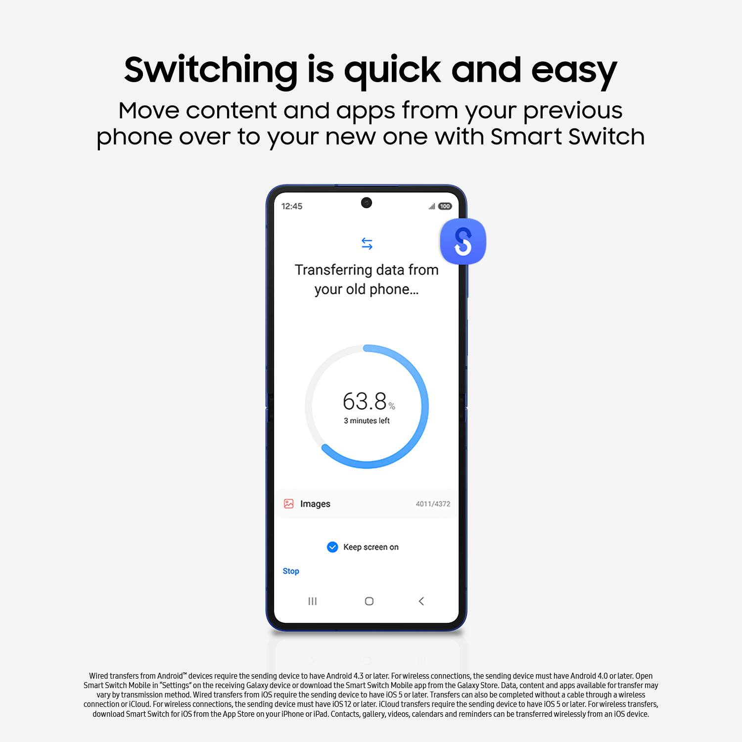 Switching is quick and easy
Move content and apps from your previous phone over to your new one with Smart Switch
12:45
Transferring data from your old phone...
S
63.8%
3 minutes left
Images
4011/4372
Keep screen on
Stop
Wired transfers from Android devices require the sending device to have Android 4.5 or later
For wireless connections, the sending device must have Android 40 or later
Open Smart Switch Mobile in Settings on the receiving Galaxy device or download the Smart Switch Mobile app from the Galaxy Store
Data, content and apps available for transfer may vary by transmission method
Wired transfers from iOS require the sending device to have iOS 5 or later.
Transfers can also be completed without a cable through a wireless connection
For wireless connections, the sending device must have iOS 12 or later.
iCloud transfers require the sending device to have iOS 5 or later.
For wireless transfers, download Smart Switch for iOS from the App Store on your iPhone or iPad.