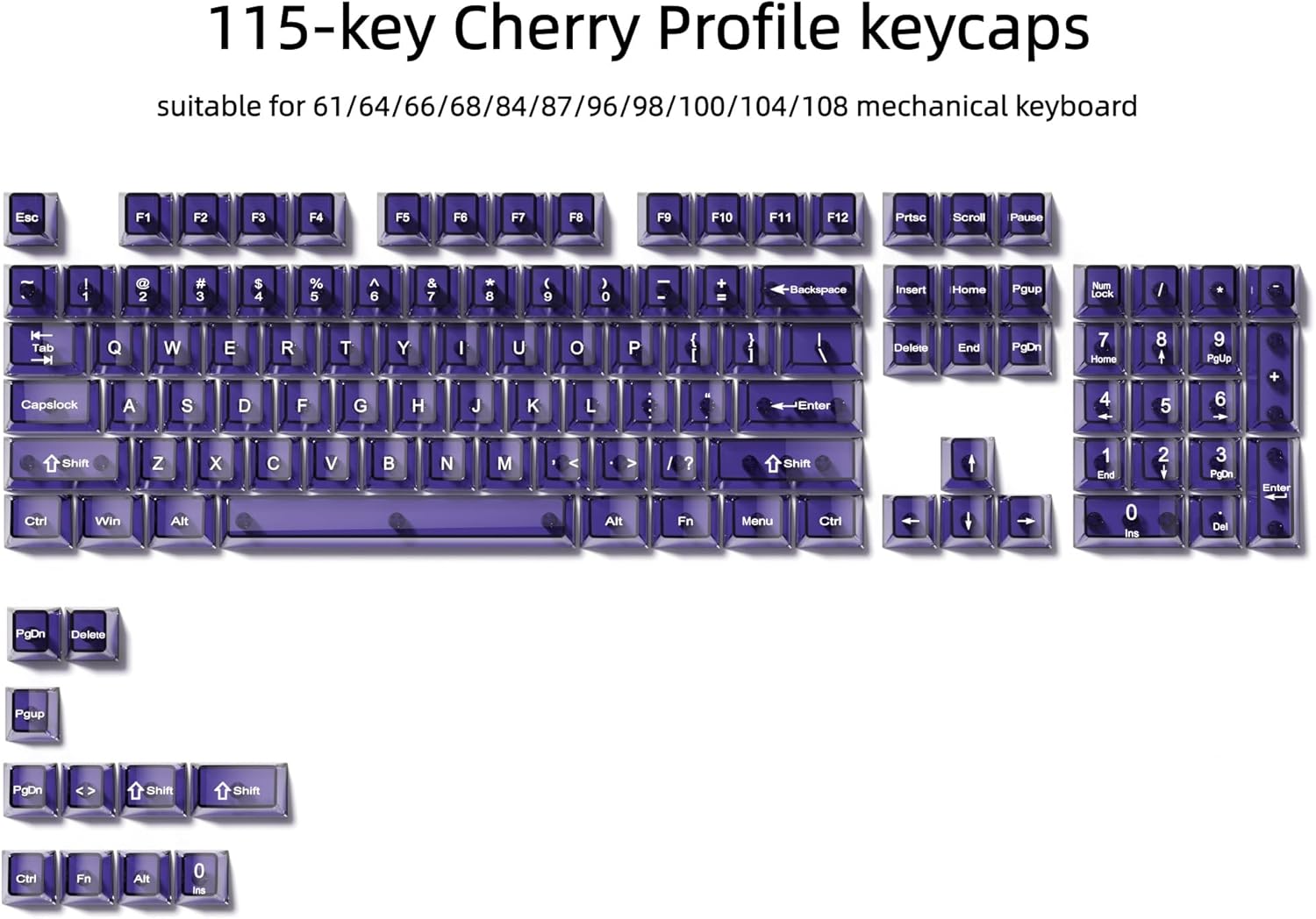 115-key Cherry Profile keycaps suitable for 61/64/66/68/84/87/96/98/100/104/108 mechanical keyboard

Esc F1 F2 F3 F4 F5 F6 F7 F8 F9 F10 F11 F12 Prtsc Scroll Pause

1 2 # 3 $ 4 % 5 6 & 7 8 ( 9 ) 0 + Backspace Insert Home PgUp Num Lock / 14 Tab Capslock Q A W S E D R F T G Y H I J U K O L P { } ] Enter

PgDn 7 Home 4 8 5 9 PoUp 6 + Ctrl Shift Win Z Alt X C V B N M Alt / ? Fn Shift Menu Ctrl t + 1 End 0 Ins 2 + 3 PgDn Del Enter PgDn Delete PgUp PgDn Shift Shift Ctrl Fn Alt 0 Ins