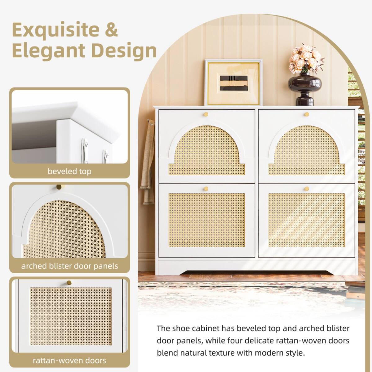 Exquisite & Elegant Design

- beveled top
- arched blister door panels
- rattan-woven doors

The shoe cabinet has beveled top and arched blister door panels, while four delicate rattan-woven doors blend natural texture with modern style.