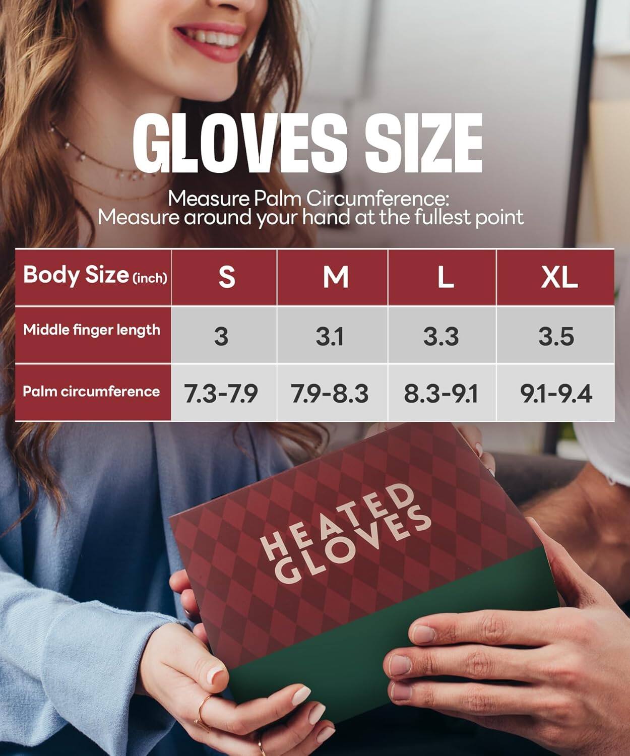 **GLOVES SIZE**

Measure Palm Circumference: Measure around your hand at the fullest point

| Body Size (inch) | S       | M       | L       | XL      |
|-----------------|---------|---------|---------|---------|
| Middle finger length | 3       | 3.1     | 3.3     | 3.5     |
| Palm circumference | 7.3-7.9 | 7.9-8.3 | 8.3-9.1 | 9.1-9.4 |

**HEATED GLOVES**