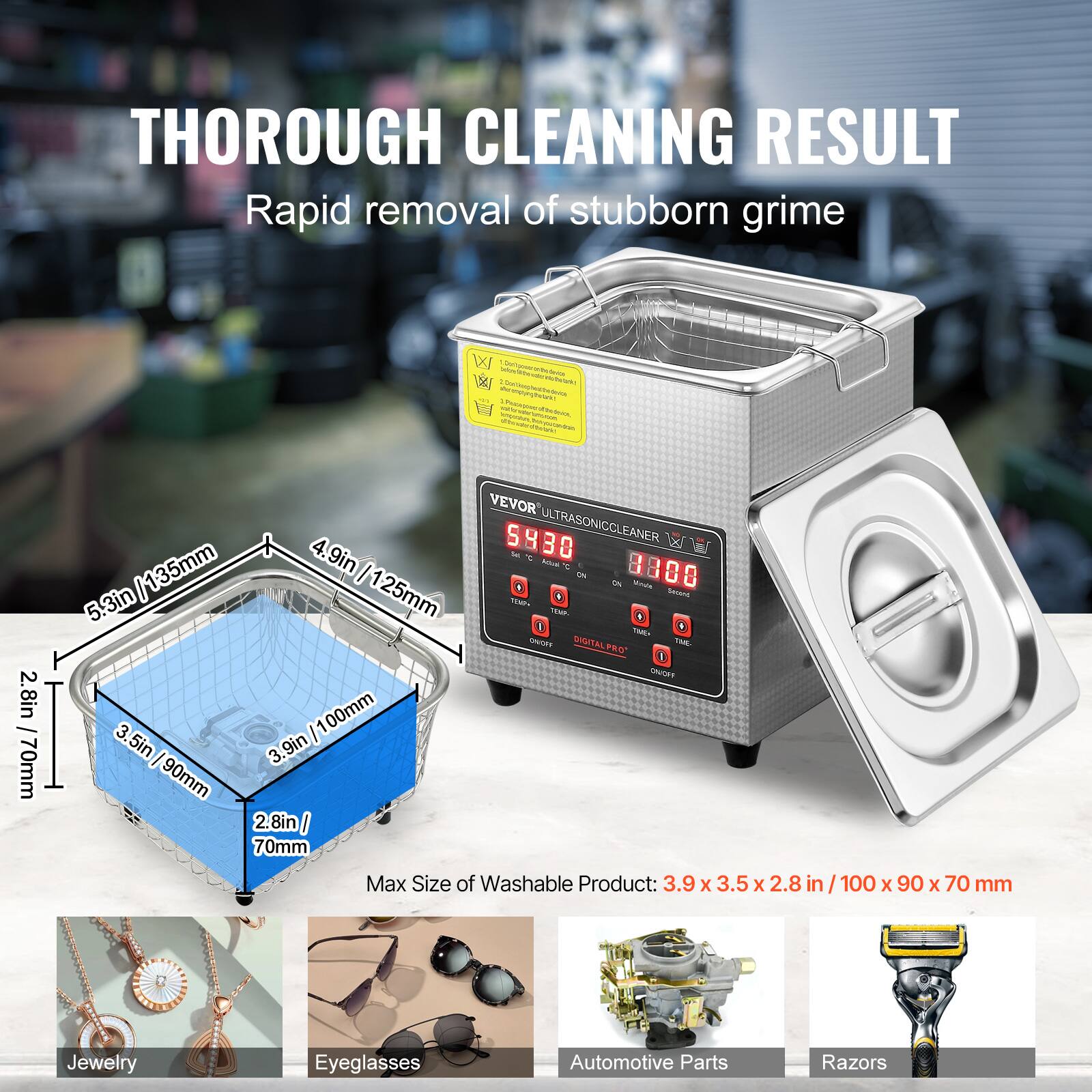 THOROUGH CLEANING RESULT Rapid removal of stubborn grime

W 135mm 4.9in I 5.3in 125mm 2.8in 00mm I 1 70mm I 3.5in I 90mm 3.9in 2.8in I 70mm

VEVOR 5930 ULTRASONICCLEANER tor - Sde F in iN  800 8 SAzana - 1A 8 T SrnUE DIGITAL PRO" TAm 1 SATET

Max Size of Washable Product: 3.9 x 3.5 x 2.8 in 100 x 90 x 70 mm

Jewelry Eyeglasses Automotive Parts Razors